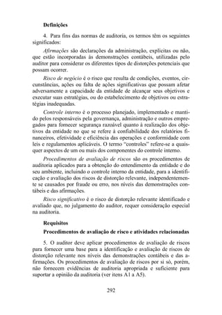 Definições 
4. Para fins das normas de auditoria, os termos têm os seguintes 
292 
significados: 
Afirmações são declarações da administração, explícitas ou não, 
que estão incorporadas às demonstrações contábeis, utilizadas pelo 
auditor para considerar os diferentes tipos de distorções potenciais que 
possam ocorrer. 
Risco de negócio é o risco que resulta de condições, eventos, cir-cunstâncias, 
ações ou falta de ações significativas que possam afetar 
adversamente a capacidade da entidade de alcançar seus objetivos e 
executar suas estratégias, ou do estabelecimento de objetivos ou estra-tégias 
inadequadas. 
Controle interno é o processo planejado, implementado e manti-do 
pelos responsáveis pela governança, administração e outros empre-gados 
para fornecer segurança razoável quanto à realização dos obje-tivos 
da entidade no que se refere à confiabilidade dos relatórios fi-nanceiros, 
efetividade e eficiência das operações e conformidade com 
leis e regulamentos aplicáveis. O termo “controles” refere-se a quais-quer 
aspectos de um ou mais dos componentes do controle interno. 
Procedimentos de avaliação de riscos são os procedimentos de 
auditoria aplicados para a obtenção do entendimento da entidade e do 
seu ambiente, incluindo o controle interno da entidade, para a identifi-cação 
e avaliação dos riscos de distorção relevante, independentemen-te 
se causados por fraude ou erro, nos níveis das demonstrações con-tábeis 
e das afirmações. 
Risco significativo é o risco de distorção relevante identificado e 
avaliado que, no julgamento do auditor, requer consideração especial 
na auditoria. 
Requisitos 
Procedimentos de avaliação de risco e atividades relacionadas 
5. O auditor deve aplicar procedimentos de avaliação de riscos 
para fornecer uma base para a identificação e avaliação de riscos de 
distorção relevante nos níveis das demonstrações contábeis e das a-firmações. 
Os procedimentos de avaliação de riscos por si só, porém, 
não fornecem evidências de auditoria apropriada e suficiente para 
suportar a opinião da auditoria (ver itens A1 a A5). 
 