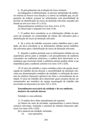 6. Os procedimentos de avaliação de riscos incluem: 
(a) indagações à administração, às pessoas apropriadas da audito-ria 
interna (se houver essa função) e a outros na entidade que, no jul-gamento 
do auditor, possam ter informações com possibilidade de 
auxiliar na identificação de riscos de distorção relevante causados por 
fraude ou erro (ver itens A7 a A13); 
(b) procedimentos analíticos (ver itens A14 a A17); 
(c) observação e inspeção (ver item A18). 
7. O auditor deve considerar se as informações obtidas no pro-cesso 
de aceitação ou continuidade do cliente são relevantes para a 
identificação de riscos de distorção relevante. 
8. Se o sócio do trabalho executou outros trabalhos para a enti-dade, 
ele deve considerar se as informações obtidas nesses trabalhos 
são relevantes para a identificação de riscos de distorção relevante. 
9. Quando o auditor pretende usar as informações obtidas em sua 
experiência prévia junto à entidade e em procedimentos de auditoria 
executados em auditorias anteriores, o auditor deve determinar se as 
mudanças que ocorreram desde a auditoria anterior podem afetar a sua 
importância para a auditoria corrente (ver itens A19 e A20). 
10. O sócio do trabalho e outros membros-chave da equipe encar-regada 
do trabalho devem discutir a suscetibilidade de distorção rele-vante 
nas demonstrações contábeis da entidade e a utilização da estru-tura 
de relatório financeiro aplicável aos fatos e circunstâncias da en-tidade. 
O sócio do trabalho deve determinar quais assuntos devem ser 
comunicados aos membros da equipe encarregada do trabalho não 
envolvidos na discussão (ver itens A21 a A23). 
Entendimento necessário da entidade e do seu ambiente, 
inclusive do controle interno 
Entidade e o seu ambiente 
11. O auditor deve obter entendimento do seguinte: 
(a) fatores do setor de atividade, regulamentares e outros fatores 
externos relevantes, incluindo a estrutura de relatório financeiro apli-cável 
(ver itens A24 a A29); 
(b) a natureza da entidade, incluindo: 
293 
(i) suas operações; 
 