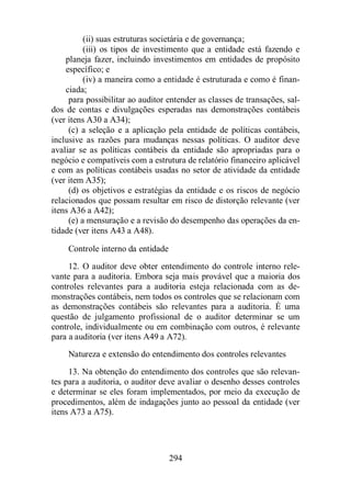 (ii) suas estruturas societária e de governança; 
(iii) os tipos de investimento que a entidade está fazendo e 
planeja fazer, incluindo investimentos em entidades de propósito 
específico; e 
(iv) a maneira como a entidade é estruturada e como é finan-ciada; 
para possibilitar ao auditor entender as classes de transações, sal-dos 
de contas e divulgações esperadas nas demonstrações contábeis 
294 
(ver itens A30 a A34); 
(c) a seleção e a aplicação pela entidade de políticas contábeis, 
inclusive as razões para mudanças nessas políticas. O auditor deve 
avaliar se as políticas contábeis da entidade são apropriadas para o 
negócio e compatíveis com a estrutura de relatório financeiro aplicável 
e com as políticas contábeis usadas no setor de atividade da entidade 
(ver item A35); 
(d) os objetivos e estratégias da entidade e os riscos de negócio 
relacionados que possam resultar em risco de distorção relevante (ver 
itens A36 a A42); 
(e) a mensuração e a revisão do desempenho das operações da en-tidade 
(ver itens A43 a A48). 
Controle interno da entidade 
12. O auditor deve obter entendimento do controle interno rele-vante 
para a auditoria. Embora seja mais provável que a maioria dos 
controles relevantes para a auditoria esteja relacionada com as de-monstrações 
contábeis, nem todos os controles que se relacionam com 
as demonstrações contábeis são relevantes para a auditoria. É uma 
questão de julgamento profissional de o auditor determinar se um 
controle, individualmente ou em combinação com outros, é relevante 
para a auditoria (ver itens A49 a A72). 
Natureza e extensão do entendimento dos controles relevantes 
13. Na obtenção do entendimento dos controles que são relevan-tes 
para a auditoria, o auditor deve avaliar o desenho desses controles 
e determinar se eles foram implementados, por meio da execução de 
procedimentos, além de indagações junto ao pessoal da entidade (ver 
itens A73 a A75). 
 