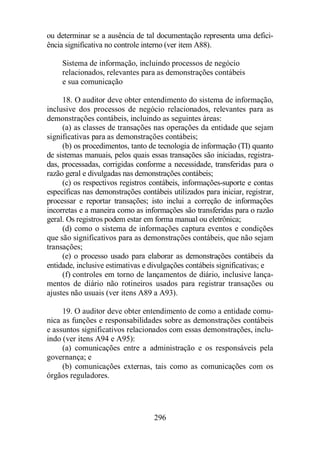 ou determinar se a ausência de tal documentação representa uma defici-ência 
significativa no controle interno (ver item A88). 
Sistema de informação, incluindo processos de negócio 
relacionados, relevantes para as demonstrações contábeis 
e sua comunicação 
18. O auditor deve obter entendimento do sistema de informação, 
inclusive dos processos de negócio relacionados, relevantes para as 
demonstrações contábeis, incluindo as seguintes áreas: 
(a) as classes de transações nas operações da entidade que sejam 
significativas para as demonstrações contábeis; 
(b) os procedimentos, tanto de tecnologia de informação (TI) quanto 
de sistemas manuais, pelos quais essas transações são iniciadas, registra-das, 
processadas, corrigidas conforme a necessidade, transferidas para o 
razão geral e divulgadas nas demonstrações contábeis; 
(c) os respectivos registros contábeis, informações-suporte e contas 
específicas nas demonstrações contábeis utilizados para iniciar, registrar, 
processar e reportar transações; isto inclui a correção de informações 
incorretas e a maneira como as informações são transferidas para o razão 
geral. Os registros podem estar em forma manual ou eletrônica; 
(d) como o sistema de informações captura eventos e condições 
que são significativos para as demonstrações contábeis, que não sejam 
transações; 
(e) o processo usado para elaborar as demonstrações contábeis da 
entidade, inclusive estimativas e divulgações contábeis significativas; e 
(f) controles em torno de lançamentos de diário, inclusive lança-mentos 
de diário não rotineiros usados para registrar transações ou 
ajustes não usuais (ver itens A89 a A93). 
19. O auditor deve obter entendimento de como a entidade comu-nica 
as funções e responsabilidades sobre as demonstrações contábeis 
e assuntos significativos relacionados com essas demonstrações, inclu-indo 
(ver itens A94 e A95): 
(a) comunicações entre a administração e os responsáveis pela 
296 
governança; e 
(b) comunicações externas, tais como as comunicações com os 
órgãos reguladores. 
 