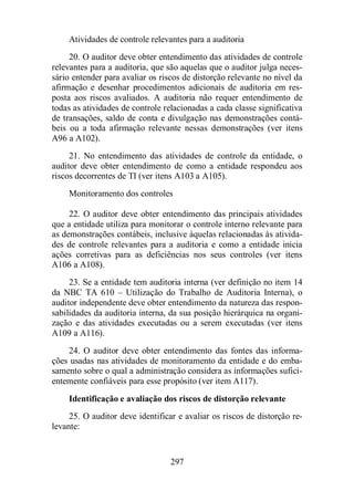 Atividades de controle relevantes para a auditoria 
20. O auditor deve obter entendimento das atividades de controle 
relevantes para a auditoria, que são aquelas que o auditor julga neces-sário 
entender para avaliar os riscos de distorção relevante no nível da 
afirmação e desenhar procedimentos adicionais de auditoria em res-posta 
aos riscos avaliados. A auditoria não requer entendimento de 
todas as atividades de controle relacionadas a cada classe significativa 
de transações, saldo de conta e divulgação nas demonstrações contá-beis 
ou a toda afirmação relevante nessas demonstrações (ver itens 
297 
A96 a A102). 
21. No entendimento das atividades de controle da entidade, o 
auditor deve obter entendimento de como a entidade respondeu aos 
riscos decorrentes de TI (ver itens A103 a A105). 
Monitoramento dos controles 
22. O auditor deve obter entendimento das principais atividades 
que a entidade utiliza para monitorar o controle interno relevante para 
as demonstrações contábeis, inclusive àquelas relacionadas às ativida-des 
de controle relevantes para a auditoria e como a entidade inicia 
ações corretivas para as deficiências nos seus controles (ver itens 
A106 a A108). 
23. Se a entidade tem auditoria interna (ver definição no item 14 
da NBC TA 610 – Utilização do Trabalho de Auditoria Interna), o 
auditor independente deve obter entendimento da natureza das respon-sabilidades 
da auditoria interna, da sua posição hierárquica na organi-zação 
e das atividades executadas ou a serem executadas (ver itens 
A109 a A116). 
24. O auditor deve obter entendimento das fontes das informa-ções 
usadas nas atividades de monitoramento da entidade e do emba-samento 
sobre o qual a administração considera as informações sufici-entemente 
confiáveis para esse propósito (ver item A117). 
Identificação e avaliação dos riscos de distorção relevante 
25. O auditor deve identificar e avaliar os riscos de distorção re-levante: 
 