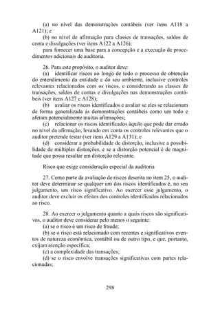 (a) no nível das demonstrações contábeis (ver itens A118 a 
298 
A121); e 
(b) no nível de afirmação para classes de transações, saldos de 
conta e divulgações (ver itens A122 a A126); 
para fornecer uma base para a concepção e a execução de proce-dimentos 
adicionais de auditoria. 
26. Para este propósito, o auditor deve: 
(a) identificar riscos ao longo de todo o processo de obtenção 
do entendimento da entidade e do seu ambiente, inclusive controles 
relevantes relacionados com os riscos, e considerando as classes de 
transações, saldos de contas e divulgações nas demonstrações contá-beis 
(ver itens A127 e A128); 
(b) avaliar os riscos identificados e avaliar se eles se relacionam 
de forma generalizada às demonstrações contábeis como um todo e 
afetam potencialmente muitas afirmações; 
(c) relacionar os riscos identificados àquilo que pode dar errado 
no nível da afirmação, levando em conta os controles relevantes que o 
auditor pretende testar (ver itens A129 a A131); e 
(d) considerar a probabilidade de distorção, inclusive a possibi-lidade 
de múltiplas distorções, e se a distorção potencial é de magni-tude 
que possa resultar em distorção relevante. 
Risco que exige consideração especial da auditoria 
27. Como parte da avaliação de riscos descrita no item 25, o audi-tor 
deve determinar se qualquer um dos riscos identificados é, no seu 
julgamento, um risco significativo. Ao exercer esse julgamento, o 
auditor deve excluir os efeitos dos controles identificados relacionados 
ao risco. 
28. Ao exercer o julgamento quanto a quais riscos são significati-vos, 
o auditor deve considerar pelo menos o seguinte: 
(a) se o risco é um risco de fraude; 
(b) se o risco está relacionado com recentes e significativos even-tos 
de natureza econômica, contábil ou de outro tipo, e que, portanto, 
exijam atenção específica; 
(c) a complexidade das transações; 
(d) se o risco envolve transações significativas com partes rela-cionadas; 
 