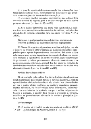 (e) o grau de subjetividade na mensuração das informações con-tábeis 
relacionadas ao risco, especialmente as mensurações que envol-vam 
uma vasta gama de incerteza de mensuração; e 
(f) se o risco envolve transações significativas que estejam fora 
do curso normal do negócio para a entidade ou que de outra forma 
pareçam não usual (ver itens A132 a A136). 
29. Se o auditor determinou que existe risco significativo, o audi-tor 
deve obter entendimento dos controles da entidade, inclusive das 
atividades de controle, relevantes para esse risco (ver itens A137 a 
A139). 
Risco para o qual procedimentos substantivos sozinhos não 
fornecem evidências de auditoria suficientes e apropriadas 
30. No que diz respeito a alguns riscos, o auditor pode julgar que não 
é possível ou praticável obter evidências de auditoria suficientes e apro-priadas 
apenas a partir de procedimentos substantivos. Tais riscos podem 
relacionar-se com registro impreciso ou incompleto de classes de transa-ções 
rotineiras e significativas ou saldos de contas, cujas características 
frequentemente permitem processamento altamente automatizado, com 
pouca ou nenhuma intervenção manual. Em tais casos, os controles da 
entidade sobre esses riscos são relevantes para a auditoria e o auditor deve 
obter entendimento deles (ver itens A140 a A142). 
Revisão da avaliação de risco 
31. A avaliação pelo auditor dos riscos de distorção relevante no 
nível da afirmação pode mudar durante o curso da auditoria, à medida 
que evidências adicionais de auditoria são obtidas. Nas circunstâncias 
em que o auditor obtém evidências de auditoria executando procedi-mentos 
adicionais, ou se são obtidas novas informações, incompatí-veis 
com as evidências de auditoria em que o auditor originalmente 
baseou a avaliação, o auditor deve revisar a avaliação e, portanto, 
modificar os procedimentos adicionais de auditoria planejados (ver 
item A143). 
Documentação 
32. O auditor deve incluir na documentação de auditoria (NBC 
TA 230 – Documentação de Auditoria, itens 8 a 11 e A6): 
299 
 