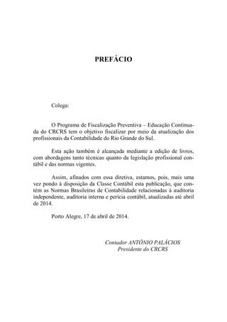 PREFÁCIO 
Colega: 
O Programa de Fiscalização Preventiva – Educação Continua-da 
do CRCRS tem o objetivo fiscalizar por meio da atualização dos 
profissionais da Contabilidade do Rio Grande do Sul. 
Esta ação também é alcançada mediante a edição de livros, 
com abordagens tanto técnicas quanto da legislação profissional con-tábil 
e das normas vigentes. 
Assim, afinados com essa diretiva, estamos, pois, mais uma 
vez pondo à disposição da Classe Contábil esta publicação, que con-tém 
as Normas Brasileiras de Contabilidade relacionadas à auditoria 
independente, auditoria interna e perícia contábil, atualizadas até abril 
de 2014. 
Porto Alegre, 17 de abril de 2014. 
Contador ANTÔNIO PALÁCIOS 
Presidente do CRCRS 
 