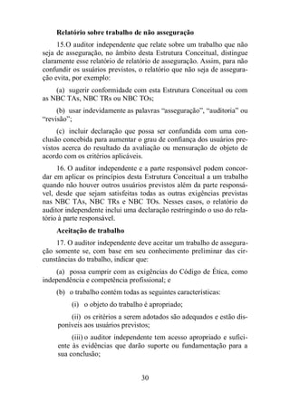 Relatório sobre trabalho de não asseguração 
15. O auditor independente que relate sobre um trabalho que não 
seja de asseguração, no âmbito desta Estrutura Conceitual, distingue 
claramente esse relatório de relatório de asseguração. Assim, para não 
confundir os usuários previstos, o relatório que não seja de assegura-ção 
evita, por exemplo: 
(a) sugerir conformidade com esta Estrutura Conceitual ou com 
as NBC TAs, NBC TRs ou NBC TOs; 
(b) usar indevidamente as palavras “asseguração”, “auditoria” ou 
30 
“revisão”; 
(c) incluir declaração que possa ser confundida com uma con-clusão 
concebida para aumentar o grau de confiança dos usuários pre-vistos 
acerca do resultado da avaliação ou mensuração de objeto de 
acordo com os critérios aplicáveis. 
16. O auditor independente e a parte responsável podem concor-dar 
em aplicar os princípios desta Estrutura Conceitual a um trabalho 
quando não houver outros usuários previstos além da parte responsá-vel, 
desde que sejam satisfeitas todas as outras exigências previstas 
nas NBC TAs, NBC TRs e NBC TOs. Nesses casos, o relatório do 
auditor independente inclui uma declaração restringindo o uso do rela-tório 
à parte responsável. 
Aceitação de trabalho 
17. O auditor independente deve aceitar um trabalho de assegura-ção 
somente se, com base em seu conhecimento preliminar das cir-cunstâncias 
do trabalho, indicar que: 
(a) possa cumprir com as exigências do Código de Ética, como 
independência e competência profissional; e 
(b) o trabalho contém todas as seguintes características: 
(i) o objeto do trabalho é apropriado; 
(ii) os critérios a serem adotados são adequados e estão dis-poníveis 
aos usuários previstos; 
(iii) o auditor independente tem acesso apropriado e sufici-ente 
às evidências que darão suporte ou fundamentação para a 
sua conclusão; 
 