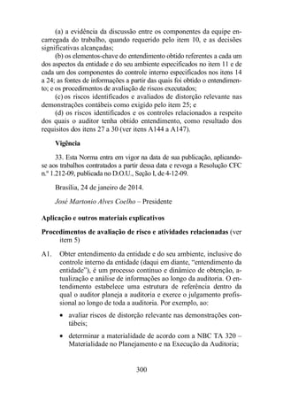 (a) a evidência da discussão entre os componentes da equipe en-carregada 
do trabalho, quando requerido pelo item 10, e as decisões 
300 
significativas alcançadas; 
(b) os elementos-chave do entendimento obtido referentes a cada um 
dos aspectos da entidade e do seu ambiente especificados no item 11 e de 
cada um dos componentes do controle interno especificados nos itens 14 
a 24; as fontes de informações a partir das quais foi obtido o entendimen-to; 
e os procedimentos de avaliação de riscos executados; 
(c) os riscos identificados e avaliados de distorção relevante nas 
demonstrações contábeis como exigido pelo item 25; e 
(d) os riscos identificados e os controles relacionados a respeito 
dos quais o auditor tenha obtido entendimento, como resultado dos 
requisitos dos itens 27 a 30 (ver itens A144 a A147). 
Vigência 
33. Esta Norma entra em vigor na data de sua publicação, aplicando-se 
aos trabalhos contratados a partir dessa data e revoga a Resolução CFC 
n.º 1.212-09, publicada no D.O.U., Seção I, de 4-12-09. 
Brasília, 24 de janeiro de 2014. 
José Martonio Alves Coelho – Presidente 
Aplicação e outros materiais explicativos 
Procedimentos de avaliação de risco e atividades relacionadas (ver 
item 5) 
A1. Obter entendimento da entidade e do seu ambiente, inclusive do 
controle interno da entidade (daqui em diante, “entendimento da 
entidade”), é um processo contínuo e dinâmico de obtenção, a-tualização 
e análise de informações ao longo da auditoria. O en-tendimento 
estabelece uma estrutura de referência dentro da 
qual o auditor planeja a auditoria e exerce o julgamento profis-sional 
ao longo de toda a auditoria. Por exemplo, ao: 
· avaliar riscos de distorção relevante nas demonstrações con-tábeis; 
· determinar a materialidade de acordo com a NBC TA 320 – 
Materialidade no Planejamento e na Execução da Auditoria; 
 
