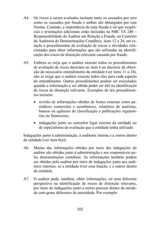 A4. Os riscos a serem avaliados incluem tanto os causados por erro 
como os causados por fraude e ambos são abrangidos por esta 
Norma. Contudo, a importância de uma fraude é tal que exigên-cias 
e orientações adicionais estão incluídas na NBC TA 240 – 
Responsabilidade do Auditor em Relação a Fraude, no Contexto 
da Auditoria de Demonstrações Contábeis, itens 12 a 24, em re-lação 
a procedimentos de avaliação de riscos e atividades rela-cionadas 
para obter informações que são utilizadas na identifi-cação 
dos riscos de distorção relevante causada por fraude. 
A5. Embora se exija que o auditor execute todos os procedimentos 
de avaliação de riscos descritos no item 6 no decorrer da obten-ção 
do necessário entendimento da entidade (ver itens 11 a 24), 
não se exige que o auditor execute todos eles para cada aspecto 
do entendimento. Outros procedimentos podem ser executados 
quando a informação a ser obtida puder ser útil na identificação 
de riscos de distorção relevante. Exemplos de tais procedimen-tos 
302 
incluem: 
· revisão de informações obtidas de fontes externas como pe-riódicos 
comerciais e econômicos, relatórios de analistas, 
bancos ou agências de classificação e publicações regulató-rias 
ou financeiras; 
· indagações junto ao consultor legal externo da entidade ou 
de especialistas de avaliação que a entidade tenha utilizado. 
Indagações junto à administração, à auditoria interna e a outros dentro 
da entidade (ver item 6(a)) 
A6. Muitas das informações obtidas por meio das indagações do 
auditor são obtidas junto à administração e aos responsáveis pe-las 
demonstrações contábeis. As informações também podem 
ser obtidas pelo auditor por meio de indagações junto aos audi-tores 
internos, se a entidade tiver essa função, e a outros dentro 
da entidade. 
A7. O auditor pode, também, obter informações, ou uma diferente 
perspectiva na identificação de riscos de distorção relevante, 
por meio de indagações junto a outras pessoas dentro da entida-de 
com graus diferentes de autoridade. Por exemplo: 
 