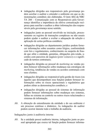 · indagações dirigidas aos responsáveis pela governança po-dem 
auxiliar o auditor a entender o ambiente em que as de-monstrações 
contábeis são elaboradas. O item 4(b) da NBC 
TA 260 – Comunicação com os Responsáveis pela Gover-nança 
identifica a importância da efetiva comunicação recí-proca 
para auxiliar o auditor a obter informações dos respon-sáveis 
pela governança nesse sentido; 
· indagações junto ao pessoal envolvido na iniciação, proces-samento 
ou registro de transações complexas ou não usuais 
podem ajudar o auditor a avaliar a adequação da seleção e 
aplicação de certas políticas contábeis; 
· indagações dirigidas ao departamento jurídico podem forne-cer 
informações sobre assuntos como litígios, conformidade 
com leis e regulamentos, conhecimento ou suspeita de frau-de 
que afete a entidade, garantias, obrigações pós-venda, a-cordos 
com parceiros de negócio (joint ventures) e o signifi-cado 
de termos contratuais; 
· indagações dirigidas ao pessoal de marketing ou vendas po-dem 
fornecer informações sobre mudanças nas estratégias de 
marketing, tendências de vendas ou acordos contratuais com 
seus clientes; 
· indagações dirigidas ao responsável pela gestão de riscos (ou 
àqueles que desempenham essa função) podem fornecer in-formações 
sobre os riscos operacionais e regulatórios que 
podem afetar as demonstrações contábeis; e 
· indagações dirigidas ao pessoal de sistemas de informação 
podem fornecer informações sobre mudanças nos sistemas, 
falhas no sistema ou controle ou outros riscos relacionados a 
sistemas de informação. 
A8. A obtenção do entendimento da entidade e do seu ambiente é 
um processo contínuo e dinâmico. As indagações do auditor 
podem ocorrer durante todo o trabalho de auditoria. 
Indagações junto à auditoria interna 
A9. Se a entidade possui auditoria interna, indagações junto ao pes-soal 
apropriado que exerce tal função podem fornecer informa- 
303 
 