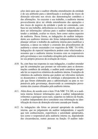 ções úteis para que o auditor obtenha entendimento da entidade 
e de seu ambiente para a identificação e avaliação de riscos de 
distorção relevante nos níveis das demonstrações contábeis e 
das afirmações. Ao executar o seu trabalho, a auditoria interna 
provavelmente deve ter obtido entendimento das operações e 
dos riscos de negócio da entidade e pode ter constatado, com 
base no seu trabalho, deficiências ou riscos de controle, que po-dem 
ser informações valiosas para o auditor independente en-tender 
a entidade, avaliar os riscos, bem como outros aspectos 
da auditoria. Dessa forma, as indagações do auditor indepen-dente 
aos auditores internos são feitas independentemente dele 
planejar utilizar o trabalho da auditoria interna para modificar a 
natureza, a época ou reduzir a extensão dos procedimentos de 
auditoria a serem executados (ver requisitos da NBC TA 610). 
Indagações de especial importância podem estar relacionadas a 
assuntos que a auditoria interna levantou com os responsáveis 
pela governança e aos resultados atingidos pela auditoria interna 
no seu próprio processo de avaliação de riscos. 
A10. Se, com base nas respostas às suas indagações, o auditor entender 
que há constatações que possam ser relevantes para as demons-trações 
contábeis da entidade, o auditor pode considerar apropri-ado 
ler os respectivos relatórios da auditoria interna. Exemplos de 
relatórios da auditoria interna que podem ser relevantes incluem 
os documentos e relatórios de estratégia e planejamento da fun-ção 
que foram elaborados para a administração ou para os res-ponsáveis 
pela governança, descrevendo as constatações prove-nientes 
dos exames efetuados pela auditoria interna. 
A11. Além disso, de acordo com o item 19 da NBC TA 240, se a audi-toria 
interna fornecer informações para o auditor independente 
referentes a quaisquer casos reais, suspeitas ou indícios de fraude, 
o auditor independente deve considerar essa informação na iden-tificação 
de riscos de distorção relevante causada por fraude. 
A12. As indagações são feitas ao pessoal apropriado da auditoria 
interna, que no julgamento do auditor independente, é aquele 
que tem conhecimento, experiência e autoridade apropriados, 
tais como o responsável pela auditoria interna ou, dependendo 
das circunstâncias, outras pessoas na função. O auditor inde- 
304 
 