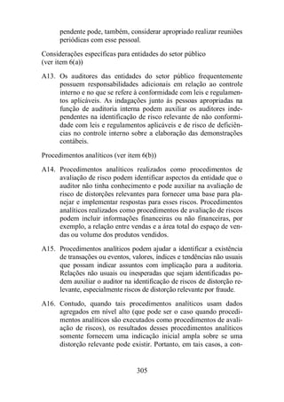 pendente pode, também, considerar apropriado realizar reuniões 
periódicas com esse pessoal. 
Considerações específicas para entidades do setor público 
(ver item 6(a)) 
A13. Os auditores das entidades do setor público frequentemente 
possuem responsabilidades adicionais em relação ao controle 
interno e no que se refere à conformidade com leis e regulamen-tos 
aplicáveis. As indagações junto às pessoas apropriadas na 
função de auditoria interna podem auxiliar os auditores inde-pendentes 
na identificação de risco relevante de não conformi-dade 
com leis e regulamentos aplicáveis e de risco de deficiên-cias 
no controle interno sobre a elaboração das demonstrações 
305 
contábeis. 
Procedimentos analíticos (ver item 6(b)) 
A14. Procedimentos analíticos realizados como procedimentos de 
avaliação de risco podem identificar aspectos da entidade que o 
auditor não tinha conhecimento e pode auxiliar na avaliação de 
risco de distorções relevantes para fornecer uma base para pla-nejar 
e implementar respostas para esses riscos. Procedimentos 
analíticos realizados como procedimentos de avaliação de riscos 
podem incluir informações financeiras ou não financeiras, por 
exemplo, a relação entre vendas e a área total do espaço de ven-das 
ou volume dos produtos vendidos. 
A15. Procedimentos analíticos podem ajudar a identificar a existência 
de transações ou eventos, valores, índices e tendências não usuais 
que possam indicar assuntos com implicação para a auditoria. 
Relações não usuais ou inesperadas que sejam identificadas po-dem 
auxiliar o auditor na identificação de riscos de distorção re-levante, 
especialmente riscos de distorção relevante por fraude. 
A16. Contudo, quando tais procedimentos analíticos usam dados 
agregados em nível alto (que pode ser o caso quando procedi-mentos 
analíticos são executados como procedimentos de avali-ação 
de riscos), os resultados desses procedimentos analíticos 
somente fornecem uma indicação inicial ampla sobre se uma 
distorção relevante pode existir. Portanto, em tais casos, a con- 
 