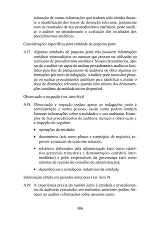 sideração de outras informações que tenham sido obtidas duran-te 
a identificação dos riscos de distorção relevante, juntamente 
com os resultados de tais procedimentos analíticos, pode auxili-ar 
o auditor no entendimento e avaliação dos resultados dos 
306 
procedimentos analíticos. 
Considerações específicas para entidade de pequeno porte 
A17. Algumas entidades de pequeno porte não possuem informações 
contábeis intermediárias ou mensais que possam ser utilizadas na 
realização de procedimentos analíticos. Nessas circunstâncias, ape-sar 
de o auditor ser capaz de realizar procedimentos analíticos limi-tados 
para fins do planejamento de auditoria ou obter algumas in-formações 
por meio de indagação, o auditor pode necessitar plane-jar 
ou realizar procedimentos analíticos para identificar e avaliar o 
risco de distorções relevantes quando uma minuta das demonstra-ções 
contábeis da entidade estiver disponível. 
Observação e inspeção (ver item 6(c)) 
A18. Observação e inspeção podem apoiar as indagações junto à 
administração e outras pessoas, assim como podem também 
fornecer informações sobre a entidade e o seu ambiente. Exem-plos 
de tais procedimentos de auditoria incluem a observação e 
a inspeção do seguinte: 
· operações da entidade; 
· documentos (tais como planos e estratégias de negócio), re-gistros 
e manuais de controles internos; 
· relatórios elaborados pela administração (tais como relató-rios 
gerenciais trimestrais e demonstrações contábeis inter-mediárias) 
e pelos responsáveis da governança (tais como 
minutas de reunião do conselho de administração); 
· dependências e instalações industriais da entidade. 
Informação obtida em períodos anteriores (ver item 9) 
A19. A experiência prévia do auditor junto à entidade e procedimen-tos 
de auditoria executados em auditorias anteriores podem for-necer 
ao auditor informações sobre assuntos como: 
 
