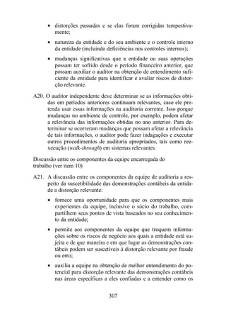 · distorções passadas e se elas foram corrigidas tempestiva-mente; 
· natureza da entidade e do seu ambiente e o controle interno 
da entidade (incluindo deficiências nos controles internos); 
· mudanças significativas que a entidade ou suas operações 
possam ter sofrido desde o período financeiro anterior, que 
possam auxiliar o auditor na obtenção de entendimento sufi-ciente 
da entidade para identificar e avaliar riscos de distor-ção 
relevante. 
A20. O auditor independente deve determinar se as informações obti-das 
em períodos anteriores continuam relevantes, caso ele pre-tenda 
usar essas informações na auditoria corrente. Isso porque 
mudanças no ambiente de controle, por exemplo, podem afetar 
a relevância das informações obtidas no ano anterior. Para de-terminar 
se ocorreram mudanças que possam afetar a relevância 
de tais informações, o auditor pode fazer indagações e executar 
outros procedimentos de auditoria apropriados, tais como ree-xecução 
(walk-through) em sistemas relevantes. 
Discussão entre os componentes da equipe encarregada do 
trabalho (ver item 10) 
A21. A discussão entre os componentes da equipe de auditoria a res-peito 
da suscetibilidade das demonstrações contábeis da entida-de 
a distorção relevante: 
· fornece uma oportunidade para que os componentes mais 
experientes da equipe, inclusive o sócio do trabalho, com-partilhem 
seus pontos de vista baseados no seu conhecimen-to 
307 
da entidade; 
· permite aos componentes da equipe que troquem informa-ções 
sobre os riscos de negócio aos quais a entidade está su-jeita 
e de que maneira e em que lugar as demonstrações con-tábeis 
podem ser suscetíveis à distorção relevante por fraude 
ou erro; 
· auxilia a equipe na obtenção de melhor entendimento do po-tencial 
para distorção relevante das demonstrações contábeis 
nas áreas específicas a eles confiadas e a entender como os 
 