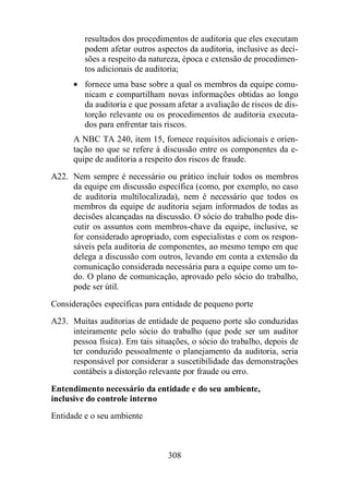 resultados dos procedimentos de auditoria que eles executam 
podem afetar outros aspectos da auditoria, inclusive as deci-sões 
a respeito da natureza, época e extensão de procedimen-tos 
adicionais de auditoria; 
· fornece uma base sobre a qual os membros da equipe comu-nicam 
e compartilham novas informações obtidas ao longo 
da auditoria e que possam afetar a avaliação de riscos de dis-torção 
relevante ou os procedimentos de auditoria executa-dos 
para enfrentar tais riscos. 
A NBC TA 240, item 15, fornece requisitos adicionais e orien-tação 
no que se refere à discussão entre os componentes da e-quipe 
de auditoria a respeito dos riscos de fraude. 
A22. Nem sempre é necessário ou prático incluir todos os membros 
da equipe em discussão específica (como, por exemplo, no caso 
de auditoria multilocalizada), nem é necessário que todos os 
membros da equipe de auditoria sejam informados de todas as 
decisões alcançadas na discussão. O sócio do trabalho pode dis-cutir 
os assuntos com membros-chave da equipe, inclusive, se 
for considerado apropriado, com especialistas e com os respon-sáveis 
pela auditoria de componentes, ao mesmo tempo em que 
delega a discussão com outros, levando em conta a extensão da 
comunicação considerada necessária para a equipe como um to-do. 
O plano de comunicação, aprovado pelo sócio do trabalho, 
308 
pode ser útil. 
Considerações específicas para entidade de pequeno porte 
A23. Muitas auditorias de entidade de pequeno porte são conduzidas 
inteiramente pelo sócio do trabalho (que pode ser um auditor 
pessoa física). Em tais situações, o sócio do trabalho, depois de 
ter conduzido pessoalmente o planejamento da auditoria, seria 
responsável por considerar a suscetibilidade das demonstrações 
contábeis a distorção relevante por fraude ou erro. 
Entendimento necessário da entidade e do seu ambiente, 
inclusive do controle interno 
Entidade e o seu ambiente 
 