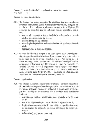 Fatores do setor de atividade, regulatórios e outros externos 
(ver item 11(a)) 
Fatores do setor de atividade 
A24. Os fatores relevantes do setor de atividade incluem condições 
próprias da indústria como o ambiente competitivo, relações en-tre 
fornecedor e cliente e desenvolvimentos tecnológicos. E-xemplos 
de assuntos que os auditores podem considerar inclu-em: 
· o mercado e a concorrência, incluindo a demanda, a capaci-dade 
e a concorrência de preços; 
· atividade cíclica ou sazonal; 
· tecnologia de produtos relacionada com os produtos da enti-dade; 
· fornecimento e custo de energia. 
A25. O setor de atividade no qual a entidade opera pode dar origem a 
riscos específicos de distorção relevante com origem na nature-za 
do negócio ou no grau de regulamentação. Por exemplo, con-tratos 
de longo prazo podem envolver estimativas significativas 
de receitas e despesas que dão origem a riscos de distorção re-levante. 
Em tais casos, é importante que a equipe de auditoria 
inclua membros com conhecimento e experiência suficientes, 
como exigido pela NBC TA 220 – Controle de Qualidade da 
Auditoria de Demonstrações Contábeis, item 14. 
Fatores regulatórios 
A26. Os fatores regulatórios relevantes incluem o ambiente regulató-rio. 
O ambiente regulatório abrange, entre outros assuntos, a es-trutura 
de relatório financeiro aplicável e o ambiente político e 
jurídico. Exemplos de assuntos que o auditor pode considerar 
incluem: 
· princípios e práticas contábeis específicas do setor de ativi-dade; 
· estrutura regulatória para uma atividade regulamentada; 
· legislação e regulamentação que afetem significativamente 
as operações da entidade, inclusive atividades de supervisão 
direta; 
· tributação (corporativa e outras); 
309 
 