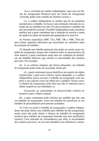 (iv) a conclusão do auditor independente, quer seja em for-ma 
de Asseguração Razoável quer em forma de Asseguração 
Limitada, puder estar contida em relatório escrito; e 
(v) o auditor independente se satisfaz que há um propósito 
racional para o trabalho. Se houver uma limitação relevante na ex-tensão 
do seu trabalho (ver item 55), provavelmente o trabalho não 
terá um propósito racional. O auditor independente pode considerar 
também que a parte contratante tem a intenção de associar o nome 
do auditor ao objeto de maneira não apropriada (ver item 61). 
As Normas específicas (NBC TAs, NBC TRs e NBC TOs) po-dem 
incluir requisitos adicionais que necessitam ser satisfeitos antes 
31 
da aceitação do trabalho. 
18. Quando um trabalho potencial não puder ser aceito como tra-balho 
de asseguração, porque não evidencia todas as características do 
item anterior, a parte contratante pode estar em condições de identifi-car 
um trabalho diferente, que satisfaz as necessidades dos usuários 
previstos. Por exemplo: 
(a) se os critérios originais não forem adequados, um trabalho 
de asseguração pode ainda ser executado, desde que: 
(i) a parte contratante possa identificar um aspecto do objeto 
original para o qual esses critérios sejam adequados, e o auditor 
independente possa executar o trabalho de asseguração com res-peito 
a esse aspecto como um objeto por si próprio. Nesses casos, 
o relatório de asseguração torna claro que não se relaciona com o 
objeto original na sua totalidade; ou 
(ii) possam ser selecionados ou desenvolvidos critérios al-ternativos 
para o objeto original. 
(b) a parte contratante pode solicitar um trabalho que não seja 
um trabalho de asseguração, como um trabalho de consultoria ou um 
trabalho de procedimentos previamente acordados. 
19. Uma vez aceito o trabalho de asseguração, o auditor indepen-dente 
não pode alterar esse trabalho para trabalho de não asseguração, 
assim como não pode alterar o alcance do trabalho de asseguração 
razoável para trabalho de asseguração limitada sem uma justificativa 
razoável. Uma alteração de circunstâncias que afete as necessidades 
dos usuários previstos, ou um mal entendido com referência à nature- 
 