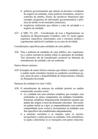 · políticas governamentais que afetem no presente a condução 
do negócio da entidade, como políticas monetárias, inclusive 
controles de câmbio, fiscais, de incentivos financeiros (por 
exemplo, programas de subvenções governamentais) e polí-ticas 
de tarifas ou de restrições comerciais; 
· exigências ambientais que afetem o setor de atividade e o 
310 
negócio da entidade. 
A27. A NBC TA 250 – Consideração de Leis e Regulamentos na 
Auditoria de Demonstrações Contábeis, item 12, inclui alguns 
requisitos específicos relacionados com a estrutura jurídica e 
regulamentar aplicável à entidade ou ao setor de atividade. 
Considerações específicas para entidades do setor público 
A28. Para a auditoria de entidades do setor público, leis, regulamen-tos 
e outros normativos podem afetar as operações da entidade. 
Tais elementos são de consideração essencial na obtenção de 
entendimento da entidade e do seu ambiente. 
Outros fatores externos 
A29. Exemplos de outros fatores externos que afetam a entidade e que 
o auditor pode considerar incluem as condições econômicas ge-rais, 
taxas de juros e disponibilidade de financiamento, inflação 
ou flutuações da moeda. 
Natureza da entidade (ver item 11(b)) 
A30. O entendimento da natureza da entidade permite ao auditor 
compreender assuntos como: 
· se a entidade tem uma estrutura complexa, por exemplo, com 
controladas ou outros componentes em múltiplas localidades. 
Estruturas complexas frequentemente introduzem assuntos que 
podem dar origem a riscos de distorções relevantes. Tais assun-tos 
podem incluir se o ágio, os empreendimentos com controle 
compartilhado (joint venture), investimentos ou entidades com 
fins específicos são contabilizados adequadamente; 
· a estrutura societária e as relações entre os acionis-tas/ 
quotistas e outras pessoas ou entidades. Este entendimen-to 
ajuda a determinar se as transações com partes relaciona- 
 