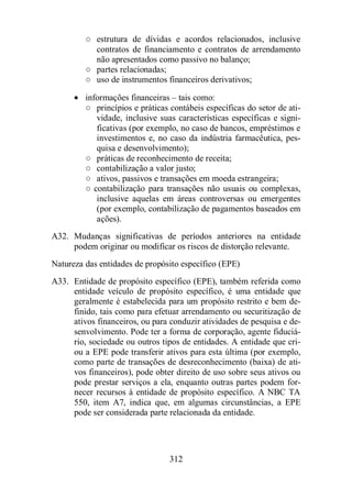 ○ estrutura de dívidas e acordos relacionados, inclusive 
contratos de financiamento e contratos de arrendamento 
não apresentados como passivo no balanço; 
○ partes relacionadas; 
○ uso de instrumentos financeiros derivativos; 
· informações financeiras – tais como: 
○ princípios e práticas contábeis específicas do setor de ati-vidade, 
inclusive suas características específicas e signi-ficativas 
(por exemplo, no caso de bancos, empréstimos e 
investimentos e, no caso da indústria farmacêutica, pes-quisa 
e desenvolvimento); 
○ práticas de reconhecimento de receita; 
○ contabilização a valor justo; 
○ ativos, passivos e transações em moeda estrangeira; 
○ contabilização para transações não usuais ou complexas, 
inclusive aquelas em áreas controversas ou emergentes 
(por exemplo, contabilização de pagamentos baseados em 
ações). 
A32. Mudanças significativas de períodos anteriores na entidade 
podem originar ou modificar os riscos de distorção relevante. 
Natureza das entidades de propósito específico (EPE) 
A33. Entidade de propósito específico (EPE), também referida como 
entidade veículo de propósito específico, é uma entidade que 
geralmente é estabelecida para um propósito restrito e bem de-finido, 
tais como para efetuar arrendamento ou securitização de 
ativos financeiros, ou para conduzir atividades de pesquisa e de-senvolvimento. 
Pode ter a forma de corporação, agente fiduciá-rio, 
sociedade ou outros tipos de entidades. A entidade que cri-ou 
a EPE pode transferir ativos para esta última (por exemplo, 
como parte de transações de desreconhecimento (baixa) de ati-vos 
financeiros), pode obter direito de uso sobre seus ativos ou 
pode prestar serviços a ela, enquanto outras partes podem for-necer 
recursos à entidade de propósito específico. A NBC TA 
550, item A7, indica que, em algumas circunstâncias, a EPE 
pode ser considerada parte relacionada da entidade. 
312 
 