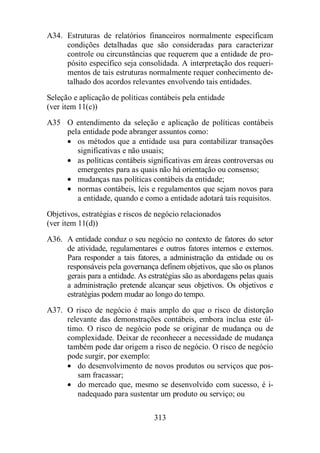 A34. Estruturas de relatórios financeiros normalmente especificam 
condições detalhadas que são consideradas para caracterizar 
controle ou circunstâncias que requerem que a entidade de pro-pósito 
específico seja consolidada. A interpretação dos requeri-mentos 
de tais estruturas normalmente requer conhecimento de-talhado 
dos acordos relevantes envolvendo tais entidades. 
Seleção e aplicação de políticas contábeis pela entidade 
(ver item 11(c)) 
A35 O entendimento da seleção e aplicação de políticas contábeis 
pela entidade pode abranger assuntos como: 
· os métodos que a entidade usa para contabilizar transações 
significativas e não usuais; 
· as políticas contábeis significativas em áreas controversas ou 
emergentes para as quais não há orientação ou consenso; 
· mudanças nas políticas contábeis da entidade; 
· normas contábeis, leis e regulamentos que sejam novos para 
a entidade, quando e como a entidade adotará tais requisitos. 
Objetivos, estratégias e riscos de negócio relacionados 
(ver item 11(d)) 
A36. A entidade conduz o seu negócio no contexto de fatores do setor 
de atividade, regulamentares e outros fatores internos e externos. 
Para responder a tais fatores, a administração da entidade ou os 
responsáveis pela governança definem objetivos, que são os planos 
gerais para a entidade. As estratégias são as abordagens pelas quais 
a administração pretende alcançar seus objetivos. Os objetivos e 
estratégias podem mudar ao longo do tempo. 
A37. O risco de negócio é mais amplo do que o risco de distorção 
relevante das demonstrações contábeis, embora inclua este úl-timo. 
O risco de negócio pode se originar de mudança ou de 
complexidade. Deixar de reconhecer a necessidade de mudança 
também pode dar origem a risco de negócio. O risco de negócio 
pode surgir, por exemplo: 
· do desenvolvimento de novos produtos ou serviços que pos-sam 
313 
fracassar; 
· do mercado que, mesmo se desenvolvido com sucesso, é i-nadequado 
para sustentar um produto ou serviço; ou 
 