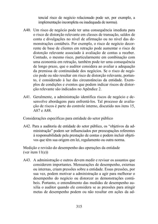 tencial risco de negócio relacionado pode ser, por exemplo, a 
implementação incompleta ou inadequada de norma). 
A40. Um risco de negócio pode ter uma consequência imediata para 
o risco de distorção relevante em classes de transação, saldos de 
conta e divulgações no nível de afirmação ou no nível das de-monstrações 
contábeis. Por exemplo, o risco de negócio decor-rente 
de base de clientes em retração pode aumentar o risco de 
distorção relevante associado à avaliação de contas a receber. 
Contudo, o mesmo risco, particularmente em combinação com 
uma economia em retração, também pode ter uma consequência 
de longo prazo, que o auditor considera ao avaliar a adequação 
da premissa de continuidade dos negócios. Se o risco de negó-cio 
pode ou não resultar em risco de distorção relevante, portan-to, 
é considerado à luz das circunstâncias da entidade. Exem-plos 
de condições e eventos que podem indicar riscos de distor-ção 
relevante são indicados no Apêndice 2. 
A41. Geralmente, a administração identifica riscos de negócio e de-senvolve 
abordagens para enfrentá-los. Tal processo de avalia-ção 
de riscos é parte do controle interno, discutido nos itens 15, 
315 
A87 e A88. 
Considerações específicas para entidade do setor público 
A42. Para a auditoria de entidade do setor público, os “objetivos da ad-ministração” 
podem ser influenciados por preocupações referentes 
à responsabilidade pela prestação de contas e podem incluir objeti-vos 
que têm sua origem em lei, regulamento ou outra norma. 
Medição e revisão do desempenho das operações da entidade 
(ver item 11(e)) 
A43. A administração e outros devem medir e revisar os assuntos que 
considerem importantes. Mensurações de desempenho, externas 
ou internas, criam pressões sobre a entidade. Essas pressões, por 
sua vez, podem motivar a administração a agir para melhorar o 
desempenho do negócio ou distorcer as demonstrações contá-beis. 
Portanto, o entendimento das medidas de desempenho au-xilia 
o auditor quando ele considera se as pressões para atingir 
metas de desempenho podem ou não resultar em ações da ad- 
 