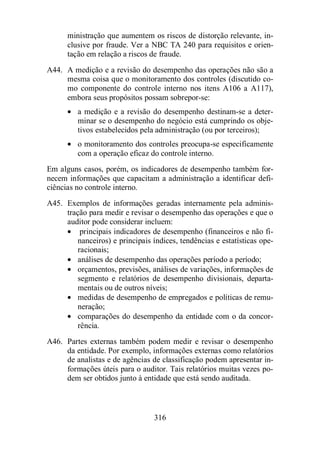 ministração que aumentem os riscos de distorção relevante, in-clusive 
por fraude. Ver a NBC TA 240 para requisitos e orien-tação 
em relação a riscos de fraude. 
A44. A medição e a revisão do desempenho das operações não são a 
mesma coisa que o monitoramento dos controles (discutido co-mo 
componente do controle interno nos itens A106 a A117), 
embora seus propósitos possam sobrepor-se: 
· a medição e a revisão do desempenho destinam-se a deter-minar 
se o desempenho do negócio está cumprindo os obje-tivos 
estabelecidos pela administração (ou por terceiros); 
· o monitoramento dos controles preocupa-se especificamente 
com a operação eficaz do controle interno. 
Em alguns casos, porém, os indicadores de desempenho também for-necem 
informações que capacitam a administração a identificar defi-ciências 
no controle interno. 
A45. Exemplos de informações geradas internamente pela adminis-tração 
para medir e revisar o desempenho das operações e que o 
auditor pode considerar incluem: 
· principais indicadores de desempenho (financeiros e não fi-nanceiros) 
e principais índices, tendências e estatísticas ope-racionais; 
· análises de desempenho das operações período a período; 
· orçamentos, previsões, análises de variações, informações de 
segmento e relatórios de desempenho divisionais, departa-mentais 
ou de outros níveis; 
· medidas de desempenho de empregados e políticas de remu-neração; 
· comparações do desempenho da entidade com o da concor-rência. 
A46. Partes externas também podem medir e revisar o desempenho 
da entidade. Por exemplo, informações externas como relatórios 
de analistas e de agências de classificação podem apresentar in-formações 
úteis para o auditor. Tais relatórios muitas vezes po-dem 
ser obtidos junto à entidade que está sendo auditada. 
316 
 