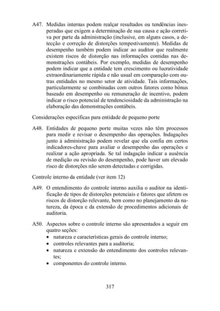A47. Medidas internas podem realçar resultados ou tendências ines-peradas 
que exigem a determinação de sua causa e ação correti-va 
por parte da administração (inclusive, em alguns casos, a de-tecção 
e correção de distorções tempestivamente). Medidas de 
desempenho também podem indicar ao auditor que realmente 
existem riscos de distorção nas informações contidas nas de-monstrações 
contábeis. Por exemplo, medidas de desempenho 
podem indicar que a entidade tem crescimento ou lucratividade 
extraordinariamente rápida e não usual em comparação com ou-tras 
entidades no mesmo setor de atividade. Tais informações, 
particularmente se combinadas com outros fatores como bônus 
baseado em desempenho ou remuneração de incentivo, podem 
indicar o risco potencial de tendenciosidade da administração na 
elaboração das demonstrações contábeis. 
Considerações específicas para entidade de pequeno porte 
A48. Entidades de pequeno porte muitas vezes não têm processos 
para medir e revisar o desempenho das operações. Indagações 
junto à administração podem revelar que ela confia em certos 
indicadores-chave para avaliar o desempenho das operações e 
realizar a ação apropriada. Se tal indagação indicar a ausência 
de medição ou revisão do desempenho, pode haver um elevado 
risco de distorções não serem detectadas e corrigidas. 
Controle interno da entidade (ver item 12) 
A49. O entendimento do controle interno auxilia o auditor na identi-ficação 
de tipos de distorções potenciais e fatores que afetem os 
riscos de distorção relevante, bem como no planejamento da na-tureza, 
da época e da extensão de procedimentos adicionais de 
317 
auditoria. 
A50. Aspectos sobre o controle interno são apresentados a seguir em 
quatro seções: 
· natureza e características gerais do controle interno; 
· controles relevantes para a auditoria; 
· natureza e extensão do entendimento dos controles relevan-tes; 
· componentes do controle interno. 
 