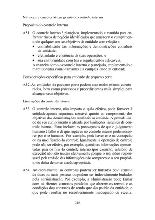 Natureza e características gerais do controle interno 
Propósito do controle interno 
A51. O controle interno é planejado, implementado e mantido para en-frentar 
riscos de negócio identificados que ameacem o cumprimen-to 
de qualquer um dos objetivos da entidade com relação a: 
· confiabilidade das informações e demonstrações contábeis 
da entidade; 
· efetividade e eficiência de suas operações; e 
· sua conformidade com leis e regulamentos aplicáveis. 
A maneira como o controle interno é planejado, implementado e 
mantido varia com o tamanho e a complexidade da entidade. 
Considerações específicas para entidade de pequeno porte 
A52. As entidades de pequeno porte podem usar meios menos estrutu-rados, 
bem como processos e procedimentos mais simples para 
318 
alcançar seus objetivos. 
Limitações do controle interno 
A53. O controle interno, não importa o quão efetivo, pode fornecer à 
entidade apenas segurança razoável quanto ao cumprimento dos 
objetivos das demonstrações contábeis da entidade. A probabilida-de 
de seu cumprimento é afetada por limitações inerentes do con-trole 
interno. Estas incluem os pressupostos de que o julgamento 
humano é falho e de que rupturas no controle interno podem ocor-rer 
por erro humano. Por exemplo, pode haver erro na concepção 
ou na modificação do controle. Igualmente, a operação de controle 
pode não ser efetiva, por exemplo, quando as informações apresen-tadas 
para os fins do controle interno (por exemplo, relatório de 
exceção) não são usadas efetivamente porque o indivíduo respon-sável 
pela revisão das informações não compreende o seu propósi-to 
ou deixa de tomar a ação apropriada. 
A54. Adicionalmente, os controles podem ser burlados pelo conluio 
de duas ou mais pessoas ou podem ser indevidamente burlados 
pela administração. Por exemplo, a administração pode firmar 
com os clientes contratos paralelos que alterem os termos e as 
condições dos contratos de venda que são padrão da entidade, o 
que pode resultar no reconhecimento inadequado de receita. 
 