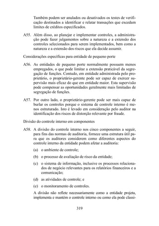 Também podem ser anulados ou desativados os testes de verifi-cação 
destinados a identificar e relatar transações que excedam 
limites de créditos especificados. 
A55. Além disso, ao planejar e implementar controles, a administra-ção 
pode fazer julgamentos sobre a natureza e a extensão dos 
controles selecionados para serem implementados, bem como a 
natureza e a extensão dos riscos que ela decide assumir. 
Considerações específicas para entidade de pequeno porte 
A56. As entidades de pequeno porte normalmente possuem menos 
empregados, o que pode limitar a extensão praticável da segre-gação 
de funções. Contudo, em entidade administrada pelo pro-prietário, 
o proprietário-gerente pode ser capaz de exercer su-pervisão 
mais eficaz do que em entidade maior. Esta supervisão 
pode compensar as oportunidades geralmente mais limitadas de 
segregação de funções. 
A57. Por outro lado, o proprietário-gerente pode ser mais capaz de 
burlar os controles porque o sistema de controle interno é me-nos 
estruturado. Isto é levado em consideração pelo auditor na 
identificação dos riscos de distorção relevante por fraude. 
Divisão do controle interno em componentes 
A58. A divisão do controle interno nos cinco componentes a seguir, 
para fins das normas de auditoria, fornece uma estrutura útil pa-ra 
que os auditores considerem como diferentes aspectos do 
controle interno da entidade podem afetar a auditoria: 
(a) o ambiente de controle; 
(b) o processo de avaliação de risco da entidade; 
(c) o sistema de informação, inclusive os processos relaciona-dos 
de negócio relevantes para os relatórios financeiros e a 
319 
comunicação; 
(d) as atividades de controle; e 
(e) o monitoramento de controles. 
A divisão não reflete necessariamente como a entidade projeta, 
implementa e mantém o controle interno ou como ela pode classi- 
 