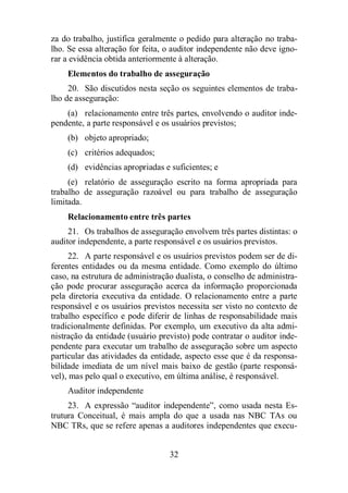 za do trabalho, justifica geralmente o pedido para alteração no traba-lho. 
Se essa alteração for feita, o auditor independente não deve igno-rar 
a evidência obtida anteriormente à alteração. 
Elementos do trabalho de asseguração 
20. São discutidos nesta seção os seguintes elementos de traba-lho 
de asseguração: 
(a) relacionamento entre três partes, envolvendo o auditor inde-pendente, 
a parte responsável e os usuários previstos; 
(b) objeto apropriado; 
(c) critérios adequados; 
(d) evidências apropriadas e suficientes; e 
(e) relatório de asseguração escrito na forma apropriada para 
trabalho de asseguração razoável ou para trabalho de asseguração 
limitada. 
Relacionamento entre três partes 
21. Os trabalhos de asseguração envolvem três partes distintas: o 
auditor independente, a parte responsável e os usuários previstos. 
22. A parte responsável e os usuários previstos podem ser de di-ferentes 
entidades ou da mesma entidade. Como exemplo do último 
caso, na estrutura de administração dualista, o conselho de administra-ção 
pode procurar asseguração acerca da informação proporcionada 
pela diretoria executiva da entidade. O relacionamento entre a parte 
responsável e os usuários previstos necessita ser visto no contexto de 
trabalho específico e pode diferir de linhas de responsabilidade mais 
tradicionalmente definidas. Por exemplo, um executivo da alta admi-nistração 
da entidade (usuário previsto) pode contratar o auditor inde-pendente 
para executar um trabalho de asseguração sobre um aspecto 
particular das atividades da entidade, aspecto esse que é da responsa-bilidade 
imediata de um nível mais baixo de gestão (parte responsá-vel), 
mas pelo qual o executivo, em última análise, é responsável. 
Auditor independente 
23. A expressão “auditor independente”, como usada nesta Es-trutura 
Conceitual, é mais ampla do que a usada nas NBC TAs ou 
NBC TRs, que se refere apenas a auditores independentes que execu- 
32 
 
