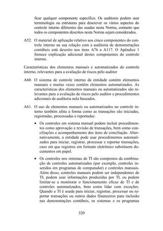 ficar qualquer componente específico. Os auditores podem usar 
terminologia ou estruturas para descrever os vários aspectos do 
controle interno diferentes das usadas nesta Norma, contanto que 
todos os componentes descritos nesta Norma sejam considerados. 
A52. O material de aplicação relativo aos cinco componentes do con-trole 
interno na sua relação com a auditoria de demonstrações 
contábeis está descrito nos itens A76 a A117. O Apêndice 1 
fornece explicação adicional destes componentes do controle 
interno. 
Características dos elementos manuais e automatizados do controle 
interno, relevantes para a avaliação de riscos pelo auditor 
A60. O sistema de controle interno da entidade contém elementos 
manuais e muitas vezes contêm elementos automatizados. As 
características dos elementos manuais ou automatizados são re-levantes 
para a avaliação de riscos pelo auditor e procedimentos 
adicionais de auditoria nela baseados. 
A61. O uso de elementos manuais ou automatizados no controle in-terno 
também afeta a forma como as transações são iniciadas, 
registradas, processadas e reportadas: 
· Os controles em sistema manual podem incluir procedimen-tos 
como aprovação e revisão de transações, bem como con-ciliações 
e acompanhamento dos itens de conciliação. Alter-nativamente, 
a entidade pode usar procedimentos automati-zados 
para iniciar, registrar, processar e reportar transações, 
caso em que registros em formato eletrônico substituem do-cumentos 
320 
em papel. 
· Os controles nos sistemas de TI são compostos da combina-ção 
de controles automatizados (por exemplo, controles in-seridos 
em programas de computador) e controles manuais. 
Além disso, controles manuais podem ser independentes de 
TI, podem usar informações produzidas por TI, ou podem 
limitar-se a monitorar o funcionamento eficaz de TI e de 
controles automatizados, bem como lidar com exceções. 
Quando a TI é usada para iniciar, registrar, processar ou re-portar 
transações ou outros dados financeiros para inclusão 
nas demonstrações contábeis, os sistemas e os programas 
 