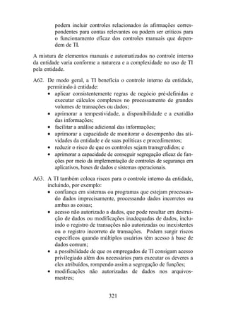 podem incluir controles relacionados às afirmações corres-pondentes 
para contas relevantes ou podem ser críticos para 
o funcionamento eficaz dos controles manuais que depen-dem 
321 
de TI. 
A mistura de elementos manuais e automatizados no controle interno 
da entidade varia conforme a natureza e a complexidade no uso de TI 
pela entidade. 
A62. De modo geral, a TI beneficia o controle interno da entidade, 
permitindo à entidade: 
· aplicar consistentemente regras de negócio pré-definidas e 
executar cálculos complexos no processamento de grandes 
volumes de transações ou dados; 
· aprimorar a tempestividade, a disponibilidade e a exatidão 
das informações; 
· facilitar a análise adicional das informações; 
· aprimorar a capacidade de monitorar o desempenho das ati-vidades 
da entidade e de suas políticas e procedimentos; 
· reduzir o risco de que os controles sejam transgredidos; e 
· aprimorar a capacidade de conseguir segregação eficaz de fun-ções 
por meio da implementação de controles de segurança em 
aplicativos, bases de dados e sistemas operacionais. 
A63. A TI também coloca riscos para o controle interno da entidade, 
incluindo, por exemplo: 
· confiança em sistemas ou programas que estejam processan-do 
dados imprecisamente, processando dados incorretos ou 
ambas as coisas; 
· acesso não autorizado a dados, que pode resultar em destrui-ção 
de dados ou modificações inadequadas de dados, inclu-indo 
o registro de transações não autorizadas ou inexistentes 
ou o registro incorreto de transações. Podem surgir riscos 
específicos quando múltiplos usuários têm acesso à base de 
dados comum; 
· a possibilidade de que os empregados de TI consigam acesso 
privilegiado além dos necessários para executar os deveres a 
eles atribuídos, rompendo assim a segregação de funções; 
· modificações não autorizadas de dados nos arquivos-mestres; 
 