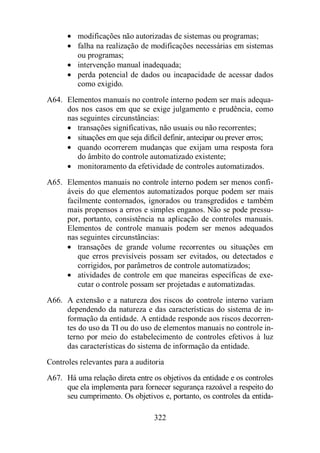 · modificações não autorizadas de sistemas ou programas; 
· falha na realização de modificações necessárias em sistemas 
ou programas; 
· intervenção manual inadequada; 
· perda potencial de dados ou incapacidade de acessar dados 
322 
como exigido. 
A64. Elementos manuais no controle interno podem ser mais adequa-dos 
nos casos em que se exige julgamento e prudência, como 
nas seguintes circunstâncias: 
· transações significativas, não usuais ou não recorrentes; 
· situações em que seja difícil definir, antecipar ou prever erros; 
· quando ocorrerem mudanças que exijam uma resposta fora 
do âmbito do controle automatizado existente; 
· monitoramento da efetividade de controles automatizados. 
A65. Elementos manuais no controle interno podem ser menos confi-áveis 
do que elementos automatizados porque podem ser mais 
facilmente contornados, ignorados ou transgredidos e também 
mais propensos a erros e simples enganos. Não se pode pressu-por, 
portanto, consistência na aplicação de controles manuais. 
Elementos de controle manuais podem ser menos adequados 
nas seguintes circunstâncias: 
· transações de grande volume recorrentes ou situações em 
que erros previsíveis possam ser evitados, ou detectados e 
corrigidos, por parâmetros de controle automatizados; 
· atividades de controle em que maneiras específicas de exe-cutar 
o controle possam ser projetadas e automatizadas. 
A66. A extensão e a natureza dos riscos do controle interno variam 
dependendo da natureza e das características do sistema de in-formação 
da entidade. A entidade responde aos riscos decorren-tes 
do uso da TI ou do uso de elementos manuais no controle in-terno 
por meio do estabelecimento de controles efetivos à luz 
das características do sistema de informação da entidade. 
Controles relevantes para a auditoria 
A67. Há uma relação direta entre os objetivos da entidade e os controles 
que ela implementa para fornecer segurança razoável a respeito do 
seu cumprimento. Os objetivos e, portanto, os controles da entida- 
 