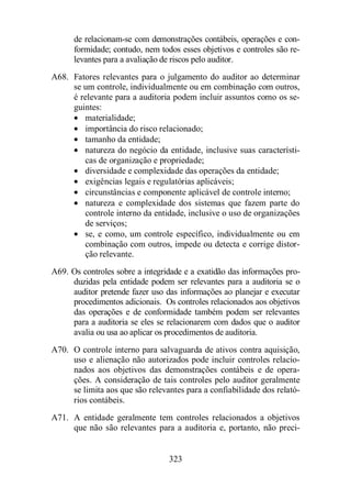 de relacionam-se com demonstrações contábeis, operações e con-formidade; 
contudo, nem todos esses objetivos e controles são re-levantes 
para a avaliação de riscos pelo auditor. 
A68. Fatores relevantes para o julgamento do auditor ao determinar 
se um controle, individualmente ou em combinação com outros, 
é relevante para a auditoria podem incluir assuntos como os se-guintes: 
· materialidade; 
· importância do risco relacionado; 
· tamanho da entidade; 
· natureza do negócio da entidade, inclusive suas característi-cas 
de organização e propriedade; 
· diversidade e complexidade das operações da entidade; 
· exigências legais e regulatórias aplicáveis; 
· circunstâncias e componente aplicável de controle interno; 
· natureza e complexidade dos sistemas que fazem parte do 
controle interno da entidade, inclusive o uso de organizações 
de serviços; 
· se, e como, um controle específico, individualmente ou em 
combinação com outros, impede ou detecta e corrige distor-ção 
323 
relevante. 
A69. Os controles sobre a integridade e a exatidão das informações pro-duzidas 
pela entidade podem ser relevantes para a auditoria se o 
auditor pretende fazer uso das informações ao planejar e executar 
procedimentos adicionais. Os controles relacionados aos objetivos 
das operações e de conformidade também podem ser relevantes 
para a auditoria se eles se relacionarem com dados que o auditor 
avalia ou usa ao aplicar os procedimentos de auditoria. 
A70. O controle interno para salvaguarda de ativos contra aquisição, 
uso e alienação não autorizados pode incluir controles relacio-nados 
aos objetivos das demonstrações contábeis e de opera-ções. 
A consideração de tais controles pelo auditor geralmente 
se limita aos que são relevantes para a confiabilidade dos relató-rios 
contábeis. 
A71. A entidade geralmente tem controles relacionados a objetivos 
que não são relevantes para a auditoria e, portanto, não preci- 
 