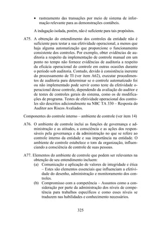 · rastreamento das transações por meio de sistema de infor-mação 
relevante para as demonstrações contábeis. 
A indagação isolada, porém, não é suficiente para tais propósitos. 
A75. A obtenção do entendimento dos controles da entidade não é 
suficiente para testar a sua efetividade operacional, a menos que 
haja alguma automatização que proporcione o funcionamento 
consistente dos controles. Por exemplo, obter evidências de au-ditoria 
a respeito da implementação de controle manual em um 
ponto no tempo não fornece evidências de auditoria a respeito 
da eficácia operacional do controle em outras ocasiões durante 
o período sob auditoria. Contudo, devido à consistência inerente 
do processamento de TI (ver item A62), executar procedimen-tos 
de auditoria para determinar se o controle automatizado foi 
ou não implementado pode servir como teste da efetividade o-peracional 
desse controle, dependendo da avaliação do auditor e 
de testes de controles gerais do sistema, como os de modifica-ções 
de programa. Testes de efetividade operacional dos contro-les 
são descritos adicionalmente na NBC TA 330 – Resposta do 
Auditor aos Riscos Avaliados. 
Componentes do controle interno – ambiente de controle (ver item 14) 
A76. O ambiente de controle inclui as funções de governança e ad-ministração 
e as atitudes, a consciência e as ações dos respon-sáveis 
pela governança e da administração no que se refere ao 
controle interno da entidade e sua importância na entidade. O 
ambiente de controle estabelece o tom da organização, influen-ciando 
a consciência de controle de suas pessoas. 
A77. Elementos do ambiente de controle que podem ser relevantes na 
obtenção de seu entendimento incluem: 
(a) Comunicação e aplicação de valores de integridade e ética 
– Estes são elementos essenciais que influenciam a efetivi-dade 
do desenho, administração e monitoramento dos con-troles. 
(b) Compromisso com a competência – Assuntos como a con-sideração 
por parte da administração dos níveis de compe-tência 
para trabalhos específicos e como esses níveis se 
traduzem nas habilidades e conhecimento necessários. 
325 
 