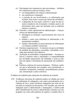 (c) Participação dos responsáveis pela governança – Atributos 
dos responsáveis pela governança, como: 
· sua independência em relação à administração; 
· sua experiência e reputação; 
· a extensão de seu envolvimento e as informações que 
recebem, bem como o exame que fazem das atividades; 
· a adequação de suas ações, inclusive o grau em que as-suntos 
complexos são levantados e tratados junto à ad-ministração, 
bem como sua interação com os auditores 
internos e externos. 
(d) Filosofia e estilo operacional da administração – Caracte-rísticas 
da administração como: 
· abordagem na aceitação e gerenciamento dos riscos de 
negócio; 
· atitudes e ações com referência às informações e de-monstrações 
contábeis; 
· atitudes relacionadas ao processamento de informações 
e às funções contábil e de pessoal. 
(e) Estrutura organizacional – A estrutura em que as atividades 
da entidade são planejadas, executadas, controladas e revi-sadas 
para alcançar seus objetivos. 
(f) Atribuição de autoridade e responsabilidade – Assuntos re-lativos 
à maneira como a autoridade e a responsabilidade 
por atividades operacionais são atribuídas e como as rela-ções 
de reporte e hierarquias de autorização são estabeleci-das. 
(g) Políticas e práticas de recursos humanos – Políticas e práti-cas 
que se relacionam, por exemplo, com recrutamento, o-rientação, 
treinamento, avaliação, aconselhamento, promo-ção, 
remuneração e ações corretivas. 
Evidência de auditoria para elementos do ambiente de controle 
A78. Evidências relevantes de auditoria podem ser obtidas por meio 
da combinação de indagações com outros procedimentos de a-valiação 
de risco, como corroborar indagações por meio de ob-servação 
ou inspeção de documentos. Por exemplo, por meio de 
indagação junto à administração e empregados, o auditor pode 
obter entendimento de como a administração comunica aos em-pregados 
sua visão sobre práticas de negócio e conduta ética. O 
326 
 