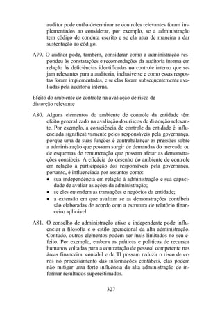 auditor pode então determinar se controles relevantes foram im-plementados 
ao considerar, por exemplo, se a administração 
tem código de conduta escrito e se ela atua de maneira a dar 
sustentação ao código. 
A79. O auditor pode, também, considerar como a administração res-pondeu 
às constatações e recomendações da auditoria interna em 
relação às deficiências identificadas no controle interno que se-jam 
relevantes para a auditoria, inclusive se e como essas respos-tas 
foram implementadas, e se elas foram subsequentemente ava-liadas 
pela auditoria interna. 
Efeito do ambiente de controle na avaliação de risco de 
distorção relevante 
A80. Alguns elementos do ambiente de controle da entidade têm 
efeito generalizado na avaliação dos riscos de distorção relevan-te. 
Por exemplo, a consciência de controle da entidade é influ-enciada 
significativamente pelos responsáveis pela governança, 
porque uma de suas funções é contrabalançar as pressões sobre 
a administração que possam surgir de demandas do mercado ou 
de esquemas de remuneração que possam afetar as demonstra-ções 
contábeis. A eficácia do desenho do ambiente de controle 
em relação à participação dos responsáveis pela governança, 
portanto, é influenciada por assuntos como: 
· sua independência em relação à administração e sua capaci-dade 
de avaliar as ações da administração; 
· se eles entendem as transações e negócios da entidade; 
· a extensão em que avaliam se as demonstrações contábeis 
são elaboradas de acordo com a estrutura de relatório finan-ceiro 
327 
aplicável. 
A81. O conselho de administração ativo e independente pode influ-enciar 
a filosofia e o estilo operacional da alta administração. 
Contudo, outros elementos podem ser mais limitados no seu e-feito. 
Por exemplo, embora as práticas e políticas de recursos 
humanos voltadas para a contratação de pessoal competente nas 
áreas financeira, contábil e de TI possam reduzir o risco de er-ros 
no processamento das informações contábeis, elas podem 
não mitigar uma forte influência da alta administração de in-formar 
resultados superestimados. 
 
