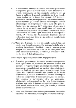 A82. A existência de ambiente de controle satisfatório pode ser um 
fator positivo quando o auditor avalia os riscos de distorção re-levante. 
Contudo, embora ele possa ajudar a reduzir o risco de 
fraude, o ambiente de controle satisfatório não é um impedi-mento 
absoluto para a fraude. Inversamente, deficiências no 
ambiente de controle podem prejudicar a eficácia dos controles, 
especialmente no que se refere à fraude. Por exemplo, a falha da 
administração em comprometer recursos suficientes para en-frentar 
riscos de segurança de TI pode afetar adversamente o 
controle interno ao permitir que modificações inadequadas se-jam 
feitas nos programas de computadores ou nos dados, ou que 
transações não autorizadas sejam processadas. Como explicado 
na NBC TA 330, itens A2 e A3, o ambiente de controle também 
influencia a natureza, a época e a extensão dos procedimentos 
adicionais de auditoria. 
A83. O ambiente de controle por si só não impede, nem detecta e nem 
corrige uma distorção relevante. Ele pode, porém, influenciar a 
avaliação do auditor da efetividade de outros controles (por e-xemplo, 
o monitoramento dos controles e a operação de ativi-dades 
de controle específicas) e, com isso, a avaliação do audi-tor 
dos riscos de distorção relevante. 
Considerações específicas para entidades de pequeno porte 
A84. É provável que o ambiente de controle em entidades de pequeno 
porte seja diferente do encontrado em entidades maiores. Por 
exemplo, os responsáveis pela governança em entidades de pe-queno 
porte podem não incluir um membro independente ou ex-terno, 
e a função de governança pode ser desempenhada direta-mente 
pelo proprietário/administrador quando não há outros 
proprietários. A natureza do ambiente de controle também pode 
influenciar a importância de outros controles, ou a sua ausência. 
Por exemplo, o envolvimento ativo do proprietário-administrador 
pode mitigar alguns dos riscos decorrentes da au-sência 
de segregação de funções em negócio de pequeno porte; 
pode, porém, aumentar outros riscos, por exemplo, o risco dos 
controles serem burlados. 
A85. Além disso, as evidências de auditoria para elementos do ambiente 
de controle em entidade de pequeno porte podem não estar dispo- 
328 
 
