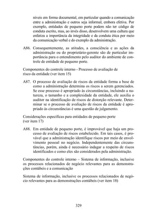 níveis em forma documental, em particular quando a comunicação 
entre a administração e outros seja informal, embora efetiva. Por 
exemplo, entidades de pequeno porte podem não ter código de 
conduta escrito, mas, ao invés disso, desenvolvem uma cultura que 
enfatiza a importância da integridade e da conduta ética por meio 
da comunicação verbal e do exemplo da administração. 
A86. Consequentemente, as atitudes, a consciência e as ações da 
administração ou do proprietário-gerente são de particular im-portância 
para o entendimento pelo auditor do ambiente de con-trole 
de entidade de pequeno porte. 
Componentes do controle interno - Processo de avaliação de 
risco da entidade (ver item 15) 
A87. O processo de avaliação de riscos da entidade forma a base de 
como a administração determina os riscos a serem gerenciados. 
Se esse processo é apropriado às circunstâncias, incluindo a na-tureza, 
o tamanho e a complexidade da entidade, ele auxilia o 
auditor na identificação de riscos de distorção relevante. Deter-minar 
se o processo de avaliação de riscos da entidade é apro-priado 
às circunstâncias é uma questão de julgamento. 
Considerações específicas para entidades de pequeno porte 
(ver item 17) 
A88. Em entidade de pequeno porte, é improvável que haja um pro-cesso 
de avaliação de riscos estabelecido. Em tais casos, é pro-vável 
que a administração identifique riscos por meio de envol-vimento 
pessoal no negócio. Independentemente das circuns-tâncias, 
porém, ainda é necessário indagar a respeito de riscos 
identificados e como eles são considerados pela administração. 
Componentes do controle interno – Sistema de informação, inclusive 
os processos relacionados de negócio relevantes para as demonstra-ções 
329 
contábeis e a comunicação 
Sistema de informação, inclusive os processos relacionados de negó-cio 
relevantes para as demonstrações contábeis (ver item 18) 
 