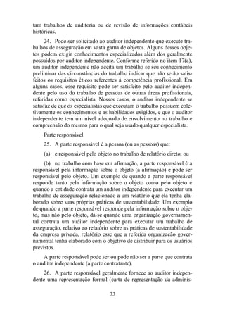 tam trabalhos de auditoria ou de revisão de informações contábeis 
históricas. 
24. Pode ser solicitado ao auditor independente que execute tra-balhos 
de asseguração em vasta gama de objetos. Alguns desses obje-tos 
podem exigir conhecimentos especializados além dos geralmente 
possuídos por auditor independente. Conforme referido no item 17(a), 
um auditor independente não aceita um trabalho se seu conhecimento 
preliminar das circunstâncias do trabalho indicar que não serão satis-feitos 
os requisitos éticos referentes à competência profissional. Em 
alguns casos, esse requisito pode ser satisfeito pelo auditor indepen-dente 
pelo uso do trabalho de pessoas de outras áreas profissionais, 
referidas como especialista. Nesses casos, o auditor independente se 
satisfaz de que os especialistas que executam o trabalho possuem cole-tivamente 
os conhecimentos e as habilidades exigidos, e que o auditor 
independente tem um nível adequado de envolvimento no trabalho e 
compreensão do mesmo para o qual seja usado qualquer especialista. 
Parte responsável 
25. A parte responsável é a pessoa (ou as pessoas) que: 
(a) e responsável pelo objeto no trabalho de relatório direto; ou 
(b) no trabalho com base em afirmação, a parte responsável é a 
responsável pela informação sobre o objeto (a afirmação) e pode ser 
responsável pelo objeto. Um exemplo de quando a parte responsável 
responde tanto pela informação sobre o objeto como pelo objeto é 
quando a entidade contrata um auditor independente para executar um 
trabalho de asseguração relacionado a um relatório que ela tenha ela-borado 
sobre suas próprias práticas de sustentabilidade. Um exemplo 
de quando a parte responsável responde pela informação sobre o obje-to, 
mas não pelo objeto, dá-se quando uma organização governamen-tal 
contrata um auditor independente para executar um trabalho de 
asseguração, relativo ao relatório sobre as práticas de sustentabilidade 
da empresa privada, relatório esse que a referida organização gover-namental 
tenha elaborado com o objetivo de distribuir para os usuários 
33 
previstos. 
A parte responsável pode ser ou pode não ser a parte que contrata 
o auditor independente (a parte contratante). 
26. A parte responsável geralmente fornece ao auditor indepen-dente 
uma representação formal (carta de representação da adminis- 
 