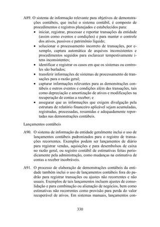 A89. O sistema de informação relevante para objetivos de demonstra-ções 
contábeis, que inclui o sistema contábil, é composto de 
procedimentos e registros planejados e estabelecidos para: 
· iniciar, registrar, processar e reportar transações da entidade 
(assim como eventos e condições) e para manter o controle 
dos ativos, passivos e patrimônio líquido; 
· solucionar o processamento incorreto de transações, por e-xemplo, 
captura automática de arquivos inconsistentes e 
procedimentos seguidos para esclarecer tempestivamente i-tens 
330 
inconsistentes; 
· identificar e registrar os casos em que os sistemas ou contro-les 
são burlados; 
· transferir informações de sistemas de processamento de tran-sações 
para o razão geral; 
· capturar informações relevantes para as demonstrações con-tábeis 
e outros eventos e condições além das transações, tais 
como depreciação e amortização de ativos e modificações na 
recuperação de contas a receber; e 
· assegurar que as informações que exigem divulgação pela 
estrutura de relatório financeiro aplicável sejam acumuladas, 
registradas, processadas, resumidas e adequadamente repor-tadas 
nas demonstrações contábeis. 
Lançamentos contábeis 
A90. O sistema de informação da entidade geralmente inclui o uso de 
lançamentos contábeis padronizados para o registro de transa-ções 
recorrentes. Exemplos podem ser lançamentos de diário 
para registrar vendas, aquisições e para desembolsos de caixa 
no razão geral, ou registro contábil de estimativas feitas perio-dicamente 
pela administração, como mudanças na estimativa de 
contas a receber incobráveis. 
A91. O processo de elaboração de demonstrações contábeis da enti-dade 
também inclui o uso de lançamentos contábeis fora do pa-drão 
para registrar transações ou ajustes não recorrentes e não 
usuais. Exemplos de tais lançamentos incluem ajustes de conso-lidação 
e para combinação ou alienação de negócios, bem como 
estimativas não recorrentes como provisão para perda do valor 
recuperável de ativos. Em sistemas manuais, lançamentos con- 
 