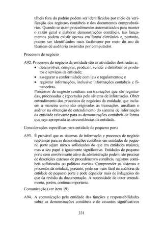 tábeis fora do padrão podem ser identificados por meio da veri-ficação 
dos registros contábeis e dos documentos comprobató-rios. 
Quando se usam procedimentos automatizados para manter 
o razão geral e elaborar demonstrações contábeis, tais lança-mentos 
podem existir apenas em forma eletrônica e, portanto, 
podem ser identificados mais facilmente por meio do uso de 
técnicas de auditoria assistidas por computador. 
Processos de negócio 
A92. Processos de negócio da entidade são as atividades destinadas a: 
· desenvolver, comprar, produzir, vender e distribuir os produ-tos 
e serviços da entidade; 
· assegurar a conformidade com leis e regulamentos; e 
· registrar informações, inclusive informações contábeis e fi-nanceiras. 
Processos de negócio resultam em transações que são registra-das, 
processadas e reportadas pelo sistema de informação. Obter 
entendimento dos processos de negócios da entidade, que inclu-em 
a maneira como são originadas as transações, auxiliam o 
auditor na obtenção de entendimento do sistema de informação 
da entidade relevante para as demonstrações contábeis de forma 
que seja apropriada às circunstâncias da entidade. 
Considerações específicas para entidade de pequeno porte 
A93. É provável que os sistemas de informação e processos de negócio 
relevantes para as demonstrações contábeis em entidades de peque-no 
porte sejam menos sofisticados do que em entidades maiores, 
mas o seu papel é igualmente significativo. Entidades de pequeno 
porte com envolvimento ativo da administração podem não precisar 
de descrições extensas de procedimentos contábeis, registros contá-beis 
sofisticados ou políticas escritas. Compreender os sistemas e 
processos da entidade, portanto, pode ser mais fácil na auditoria de 
entidade de pequeno porte e pode depender mais de indagações do 
que da revisão da documentação. A necessidade de obter entendi-mento, 
porém, continua importante. 
Comunicação (ver item 19) 
A94. A comunicação pela entidade das funções e responsabilidades 
sobre as demonstrações contábeis e de assuntos significativos 
331 
 