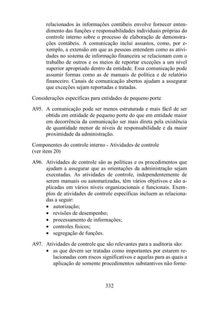relacionados às informações contábeis envolve fornecer enten-dimento 
das funções e responsabilidades individuais próprias do 
controle interno sobre o processo de elaboração de demonstra-ções 
contábeis. A comunicação inclui assuntos, como, por e-xemplo, 
a extensão em que as pessoas entendem como as ativi-dades 
no sistema de informação financeira se relacionam com o 
trabalho de outros e os meios de reportar exceções a um nível 
superior apropriado dentro da entidade. Essa comunicação pode 
assumir formas como as de manuais de política e de relatório 
financeiro. Canais de comunicação abertos ajudam a assegurar 
que exceções sejam reportadas e tratadas. 
Considerações específicas para entidades de pequeno porte 
A95. A comunicação pode ser menos estruturada e mais fácil de ser 
obtida em entidade de pequeno porte do que em entidade maior 
em decorrência da comunicação ser mais direta pela existência 
de quantidade menor de níveis de responsabilidade e da maior 
proximidade da administração. 
Componentes do controle interno - Atividades de controle 
(ver item 20) 
A96. Atividades de controle são as políticas e os procedimentos que 
ajudam a assegurar que as orientações da administração sejam 
executadas. As atividades de controle, independentemente de 
serem manuais ou automatizadas, têm vários objetivos e são a-plicadas 
em vários níveis organizacionais e funcionais. Exem-plos 
de atividades de controle específicas incluem as relaciona-das 
a seguir: 
· autorização; 
· revisões de desempenho; 
· processamento de informações; 
· controles físicos; 
· segregação de funções. 
A97. Atividades de controle que são relevantes para a auditoria são: 
· as que devem ser tratadas como importantes por estarem re-lacionadas 
com riscos significativos e aquelas para as quais a 
aplicação de somente procedimentos substantivos não forne- 
332 
 