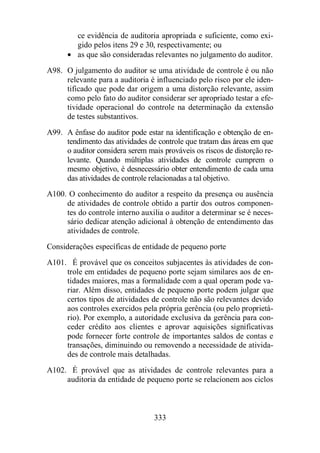 ce evidência de auditoria apropriada e suficiente, como exi-gido 
pelos itens 29 e 30, respectivamente; ou 
· as que são consideradas relevantes no julgamento do auditor. 
A98. O julgamento do auditor se uma atividade de controle é ou não 
relevante para a auditoria é influenciado pelo risco por ele iden-tificado 
que pode dar origem a uma distorção relevante, assim 
como pelo fato do auditor considerar ser apropriado testar a efe-tividade 
operacional do controle na determinação da extensão 
333 
de testes substantivos. 
A99. A ênfase do auditor pode estar na identificação e obtenção de en-tendimento 
das atividades de controle que tratam das áreas em que 
o auditor considera serem mais prováveis os riscos de distorção re-levante. 
Quando múltiplas atividades de controle cumprem o 
mesmo objetivo, é desnecessário obter entendimento de cada uma 
das atividades de controle relacionadas a tal objetivo. 
A100. O conhecimento do auditor a respeito da presença ou ausência 
de atividades de controle obtido a partir dos outros componen-tes 
do controle interno auxilia o auditor a determinar se é neces-sário 
dedicar atenção adicional à obtenção de entendimento das 
atividades de controle. 
Considerações específicas de entidade de pequeno porte 
A101. É provável que os conceitos subjacentes às atividades de con-trole 
em entidades de pequeno porte sejam similares aos de en-tidades 
maiores, mas a formalidade com a qual operam pode va-riar. 
Além disso, entidades de pequeno porte podem julgar que 
certos tipos de atividades de controle não são relevantes devido 
aos controles exercidos pela própria gerência (ou pelo proprietá-rio). 
Por exemplo, a autoridade exclusiva da gerência para con-ceder 
crédito aos clientes e aprovar aquisições significativas 
pode fornecer forte controle de importantes saldos de contas e 
transações, diminuindo ou removendo a necessidade de ativida-des 
de controle mais detalhadas. 
A102. É provável que as atividades de controle relevantes para a 
auditoria da entidade de pequeno porte se relacionem aos ciclos 
 