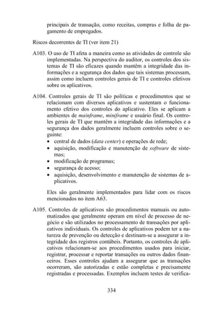 principais de transação, como receitas, compras e folha de pa-gamento 
334 
de empregados. 
Riscos decorrentes de TI (ver item 21) 
A103. O uso de TI afeta a maneira como as atividades de controle são 
implementadas. Na perspectiva do auditor, os controles dos sis-temas 
de TI são eficazes quando mantêm a integridade das in-formações 
e a segurança dos dados que tais sistemas processam, 
assim como incluem controles gerais de TI e controles efetivos 
sobre os aplicativos. 
A104. Controles gerais de TI são políticas e procedimentos que se 
relacionam com diversos aplicativos e sustentam o funciona-mento 
efetivo dos controles do aplicativo. Eles se aplicam a 
ambientes de mainframe, miniframe e usuário final. Os contro-les 
gerais de TI que mantêm a integridade das informações e a 
segurança dos dados geralmente incluem controles sobre o se-guinte: 
· central de dados (data center) e operações de rede; 
· aquisição, modificação e manutenção de software de siste-mas; 
· modificação de programas; 
· segurança de acesso; 
· aquisição, desenvolvimento e manutenção de sistemas de a-plicativos. 
Eles são geralmente implementados para lidar com os riscos 
mencionados no item A63. 
A105. Controles de aplicativos são procedimentos manuais ou auto-matizados 
que geralmente operam em nível de processo de ne-gócio 
e são utilizados no processamento de transações por apli-cativos 
individuais. Os controles de aplicativos podem ter a na-tureza 
de prevenção ou detecção e destinam-se a assegurar a in-tegridade 
dos registros contábeis. Portanto, os controles de apli-cativos 
relacionam-se aos procedimentos usados para iniciar, 
registrar, processar e reportar transações ou outros dados finan-ceiros. 
Esses controles ajudam a assegurar que as transações 
ocorreram, são autorizadas e estão completas e precisamente 
registradas e processadas. Exemplos incluem testes de verifica- 
 