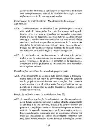 ção de dados de entrada e verificações de sequências numéricas 
com acompanhamento manual de relatórios de exceção ou cor-reção 
no momento do lançamento de dados. 
Componentes do controle interno - Monitoramento de controles 
(ver item 22) 
A106. O monitoramento de controles é um processo para avaliar a 
efetividade do desempenho dos controles internos ao longo do 
tempo. Envolve avaliar a efetividade dos controles tempestiva-mente 
e tomar as necessárias ações corretivas. A administração 
consegue o monitoramento de controles por meio de atividades 
contínuas, avaliações separadas ou a combinação de ambos. As 
atividades de monitoramento contínuo muitas vezes estão em-butidas 
nas atividades recorrentes normais da entidade e inclu-em 
atividades de administração e supervisão regulares. 
A107. As atividades de monitoramento da administração podem 
incluir o uso de informação de comunicações de partes externas, 
como reclamações de clientes e comentários de reguladores, 
que podem indicar problemas ou ressaltar áreas com necessida-de 
335 
de aprimoramento. 
Considerações específicas de entidade de pequeno porte 
A108. O monitoramento do controle pela administração é frequente-mente 
realizado por meio do envolvimento direto da gerência 
ou do proprietário-administrador nas operações. Este envolvi-mento 
muitas vezes identifica variações significativas nas ex-pectativas 
e imprecisões de dados financeiros, levando a ação 
corretiva no controle. 
Função de auditoria interna da entidade (ver item 23) 
A109. Se a entidade tem função de auditoria interna, obter entendimento 
dessa função contribui para que o auditor obtenha entendimento 
da entidade e do seu ambiente, inclusive do controle interno, em 
particular o papel que a auditoria interna desempenha no monito-ramento 
do controle interno sobre as demonstrações contábeis. 
Esse entendimento, juntamente com as informações obtidas por 
meio das indagações do auditor independente, conforme item 
6(a) desta Norma, também podem fornecer informações que se- 
 