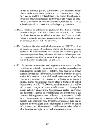 interna da entidade quando, por exemplo, com base na experiên-cia 
em auditorias anteriores ou nos procedimentos de avaliação 
de riscos do auditor, a entidade tem uma função de auditoria in-terna 
com recursos adequados e apropriados em relação ao tama-nho 
da entidade e à natureza de suas operações e tem um nível de 
subordinação direta com os responsáveis pela governança. 
A114. Se, com base no entendimento preliminar do auditor independen-te 
sobre a função de auditoria interna, ele espera utilizar o traba-lho 
dessa função para modificar a natureza ou a época ou, ainda, 
reduzir a extensão dos seus procedimentos de auditoria a serem 
executados, a NBC TA 610 é aplicável. 
A115. Conforme discutido mais detalhadamente na NBC TA 610, as 
atividades da função de auditoria interna são distintas de outros 
controles de monitoramento que podem ser relevantes para as 
demonstrações contábeis, tais como revisões de informações con-tábeis 
gerenciais destinadas a contribuir para a prevenção ou de-tecção 
de distorção relevante pela entidade. 
A116. Estabelecer comunicações com as pessoas apropriadas da audito-ria 
interna da entidade logo no início do trabalho, mantendo essas 
comunicações durante todo o trabalho, pode facilitar o efetivo 
compartilhamento de informações. Isso cria um ambiente em que o 
auditor independente pode ser informado sobre assuntos significa-tivos 
de seu interesse, que cheguem ao conhecimento da auditoria 
interna, quando tais questões podem afetar o trabalho do auditor 
independente. A NBC TA 200 discute a importância de o auditor 
independente planejar e executar a auditoria com ceticismo profis-sional, 
incluindo a necessidade de permanecer alerta a informações 
que levantem a questão da confiabilidade dos documentos e das 
respostas às indagações a serem utilizadas como evidência de audi-toria. 
Consequentemente, a comunicação com a auditoria interna 
durante todo o trabalho pode fornecer oportunidades para que os 
auditores internos levem essas informações à atenção do auditor 
independente, permitindo que ele considere essas informações na 
identificação e avaliação de riscos de distorção relevante. 
337 
 