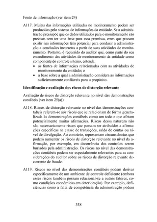 Fonte de informação (ver item 24) 
A117. Muitas das informações utilizadas no monitoramento podem ser 
produzidas pelo sistema de informações da entidade. Se a adminis-tração 
pressupõe que os dados utilizados para o monitoramento são 
precisos sem ter uma base para essa premissa, erros que possam 
existir nas informações têm potencial para conduzir a administra-ção 
a conclusões incorretas a partir de suas atividades de monito-ramento. 
Portanto, é requerido do auditor que, como parte do seu 
entendimento das atividades de monitoramento da entidade como 
componente do controle interno, entenda: 
· as fontes de informações relacionadas com as atividades de 
monitoramento da entidade; e 
· a base sobre a qual a administração considera as informações 
suficientemente confiáveis para o propósito. 
Identificação e avaliação dos riscos de distorção relevante 
Avaliação de riscos de distorção relevante no nível das demonstrações 
contábeis (ver item 25(a)) 
A118. Riscos de distorção relevante no nível das demonstrações con-tábeis 
referem-se aos riscos que se relacionam de forma genera-lizada 
às demonstrações contábeis como um todo e que afetam 
potencialmente muitas afirmações. Riscos dessa natureza não 
são necessariamente riscos que possam ser atribuídos a afirma-ções 
específicas na classe de transações, saldo de contas ou ní-vel 
de divulgação. Ao contrário, representam circunstâncias que 
podem aumentar os riscos de distorção relevante no nível da a-firmação, 
por exemplo, em decorrência dos controles serem 
burlados pela administração. Os riscos no nível das demonstra-ções 
contábeis podem ser especialmente relevantes para as con-siderações 
do auditor sobre os riscos de distorção relevante de-corrente 
de fraude. 
A119. Riscos no nível das demonstrações contábeis podem derivar 
especificamente de um ambiente de controle deficiente (embora 
esses riscos também possam relacionar-se a outros fatores, co-mo 
condições econômicas em deterioração). Por exemplo, defi-ciências 
como a falta de competência da administração podem 
338 
 