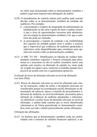 ter efeito mais disseminado sobre as demonstrações contábeis e 
podem exigir uma resposta mais abrangente do auditor. 
A120. O entendimento do controle interno pelo auditor pode suscitar 
dúvidas sobre se as demonstrações contábeis da entidade são 
auditáveis. Por exemplo: 
· a preocupação a respeito da integridade da administração da 
entidade pode ser tão séria a ponto de fazer o auditor conclu-ir 
que o risco de representações incorretas pela administra-ção 
em relação às demonstrações contábeis é tal, que a audi-toria 
não pode ser realizada; 
· as preocupações a respeito da condição e da confiabilidade 
dos registros da entidade podem levar o auditor a concluir 
que é improvável que evidências de auditoria apropriadas e 
suficientes serão disponibilizadas para corroborar uma opi-nião 
sem ressalva sobre as demonstrações contábeis. 
A121. A NBC TA 705 – Modificações na Opinião do Auditor Inde-pendente 
estabelece requisitos e fornece orientação para deter-minar 
se é necessário ou não ao auditor considerar emitir uma 
opinião com ressalva ou abstenção de opinião ou, como pode 
ser exigido em alguns casos, renunciar ao trabalho quando isto é 
possível de acordo com leis e regulamentos aplicáveis. 
Avaliação de riscos de distorção relevante no nível da afirmação 
(ver item 25(b)) 
A122. Riscos de distorção relevante no nível da afirmação para clas-ses 
de transações, saldos de contas e divulgações precisam ser 
considerados porque tal consideração auxilia diretamente na de-terminação 
da natureza, época e extensão de procedimentos a-dicionais 
de auditoria, no nível da afirmação, necessários para a 
obtenção de evidências de auditoria apropriadas e suficientes. 
Ao identificar e avaliar riscos de distorção relevante no nível da 
afirmação, o auditor pode concluir que os riscos identificados 
relacionam-se de forma generalizada às demonstrações contá-beis 
como um todo e afetam potencialmente muitas afirmações. 
Utilização das afirmações 
A123. Ao declarar que as demonstrações contábeis estão em confor-midade 
com a estrutura de relatório financeiro aplicável, a ad- 
339 
 
