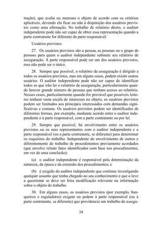 tração), que avalia ou mensura o objeto de acordo com os critérios 
aplicáveis, devendo ela ficar ou não à disposição dos usuários previs-tos 
como uma afirmação. No trabalho de relatório direto, o auditor 
independente pode não ser capaz de obter essa representação quando a 
parte contratante for diferente da parte responsável. 
Usuários previstos 
27. Os usuários previstos são a pessoa, as pessoas ou o grupo de 
pessoas para quem o auditor independente submete seu relatório de 
asseguração. A parte responsável pode ser um dos usuários previstos, 
mas não pode ser o único. 
28. Sempre que possível, o relatório de asseguração é dirigido a 
todos os usuários previstos, mas em alguns casos, podem existir outros 
usuários. O auditor independente pode não ser capaz de identificar 
todos os que irão ler o relatório de asseguração, particularmente quan-do 
houver grande número de pessoas que tenham acesso ao relatório. 
Nesses casos, particularmente quando for provável que possíveis leito-res 
tenham vasta escala de interesses no objeto, os usuários previstos 
podem ser limitados aos principais interessados com demandas signi-ficativas 
e comuns. Os usuários previstos podem ser identificados de 
diferentes formas, por exemplo, mediante acordo entre o auditor inde-pendente 
e a parte responsável, com a parte contratante ou por lei. 
29. Sempre que possível, há envolvimento entre os usuários 
previstos ou os seus representantes com o auditor independente e a 
parte responsável (ou a parte contratante, se diferente) para determinar 
os requisitos do trabalho. Independente do envolvimento de outros e 
diferentemente de trabalho de procedimentos previamente acordados 
(que envolve relatar fatos identificados com base nos procedimentos, 
em vez de uma conclusão): 
(a) o auditor independente é responsável pela determinação da 
natureza, da época e da extensão dos procedimentos; e 
(b) é exigido do auditor independente que continue investigando 
qualquer assunto que tenha chegado ao seu conhecimento e que o leve 
a questionar se deve ser feita modificação relevante na informação 
sobre o objeto do trabalho. 
30. Em alguns casos, os usuários previstos (por exemplo, ban-queiros 
e reguladores) exigem ou pedem à parte responsável (ou à 
parte contratante, se diferente) que providencie um trabalho de assegu- 
34 
 