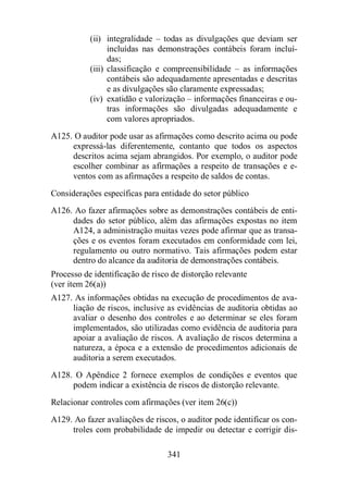 (ii) integralidade – todas as divulgações que deviam ser 
incluídas nas demonstrações contábeis foram incluí-das; 
(iii) classificação e compreensibilidade – as informações 
contábeis são adequadamente apresentadas e descritas 
e as divulgações são claramente expressadas; 
(iv) exatidão e valorização – informações financeiras e ou-tras 
informações são divulgadas adequadamente e 
com valores apropriados. 
A125. O auditor pode usar as afirmações como descrito acima ou pode 
expressá-las diferentemente, contanto que todos os aspectos 
descritos acima sejam abrangidos. Por exemplo, o auditor pode 
escolher combinar as afirmações a respeito de transações e e-ventos 
com as afirmações a respeito de saldos de contas. 
Considerações específicas para entidade do setor público 
A126. Ao fazer afirmações sobre as demonstrações contábeis de enti-dades 
do setor público, além das afirmações expostas no item 
A124, a administração muitas vezes pode afirmar que as transa-ções 
e os eventos foram executados em conformidade com lei, 
regulamento ou outro normativo. Tais afirmações podem estar 
dentro do alcance da auditoria de demonstrações contábeis. 
Processo de identificação de risco de distorção relevante 
(ver item 26(a)) 
A127. As informações obtidas na execução de procedimentos de ava-liação 
de riscos, inclusive as evidências de auditoria obtidas ao 
avaliar o desenho dos controles e ao determinar se eles foram 
implementados, são utilizadas como evidência de auditoria para 
apoiar a avaliação de riscos. A avaliação de riscos determina a 
natureza, a época e a extensão de procedimentos adicionais de 
auditoria a serem executados. 
A128. O Apêndice 2 fornece exemplos de condições e eventos que 
podem indicar a existência de riscos de distorção relevante. 
Relacionar controles com afirmações (ver item 26(c)) 
A129. Ao fazer avaliações de riscos, o auditor pode identificar os con-troles 
com probabilidade de impedir ou detectar e corrigir dis- 
341 
 