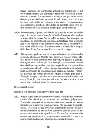 torção relevante em afirmações específicas. Geralmente é útil 
obter entendimento dos controles e relacioná-los com as afirma-ções 
no contexto dos processos e sistemas em que estão inseri-dos 
porque as atividades de controle individuais, por si só, mui-tas 
vezes não estão direcionadas a um risco. Frequentemente, 
são necessárias múltiplas atividades de controle junto com ou-tros 
componentes do controle interno para tratar um risco. 
A130. Inversamente, algumas atividades de controle podem ter efeito 
específico sobre uma afirmação individual incorporada em clas-se 
específica de transações ou saldo de conta. Por exemplo, as 
atividades de controle que a entidade estabeleceu para assegurar 
que o seu pessoal esteja contando e registrando o inventário fí-sico 
anual relaciona-se diretamente com a existência e integri-dade 
das afirmações para o saldo da conta de estoque. 
A131. Os controles podem estar direta ou indiretamente relacionados 
com uma afirmação. Quanto mais indireta a relação, menos efe-tivo 
pode ser esse controle para impedir, ou detectar e corrigir, 
distorções nessa afirmação. Por exemplo, a revisão do resumo 
das atividades de vendas para lojas específicas por região feita 
pelo administrador de vendas está apenas indiretamente relacio-nada 
à afirmação de integridade para receita de vendas. Portan-to, 
ela pode ser menos eficaz na redução do risco para essa a-firmação 
do que controles mais diretamente relacionados com 
essa afirmação, tais como o confronto dos documentos de re-messa 
com os documentos de faturamento. 
Riscos significativos 
Identificação de riscos significativos (ver item 28) 
A132. Riscos significativos normalmente estão relacionados com tran-sações 
não rotineiras ou assuntos que envolvem julgamento. 
Transações não rotineiras são transações não usuais, devido ao 
tamanho ou à natureza e que, portanto, não ocorrem frequente-mente. 
Os assuntos que envolvem julgamento podem incluir o 
desenvolvimento de estimativas contábeis para as quais há in-certeza 
de mensuração significativa. Transações rotineiras, não 
complexas, sujeitam-se a processamento sistemático e têm me-nos 
probabilidade de dar origem a riscos significativos. 
342 
 